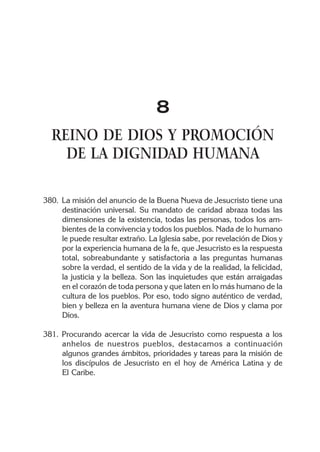 8
  REINO DE DIOS Y PROMOCIÓN
    DE LA DIGNIDAD HUMANA

380. La misión del anuncio de la Buena Nueva de Jesucristo tiene una
     destinación universal. Su mandato de caridad abraza todas las
     dimensiones de la existencia, todas las personas, todos los am-
     bientes de la convivencia y todos los pueblos. Nada de lo humano
     le puede resultar extraño. La Iglesia sabe, por revelación de Dios y
     por la experiencia humana de la fe, que Jesucristo es la respuesta
     total, sobreabundante y satisfactoria a las preguntas humanas
     sobre la verdad, el sentido de la vida y de la realidad, la felicidad,
     la justicia y la belleza. Son las inquietudes que están arraigadas
     en el corazón de toda persona y que laten en lo más humano de la
     cultura de los pueblos. Por eso, todo signo auténtico de verdad,
     bien y belleza en la aventura humana viene de Dios y clama por
     Dios.

381. Procurando acercar la vida de Jesucristo como respuesta a los
     anhelos de nuestros pueblos, destacamos a continuación
     algunos grandes ámbitos, prioridades y tareas para la misión de
     los discípulos de Jesucristo en el hoy de América Latina y de
     El Caribe.
 
