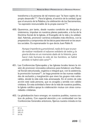 R EINO DE DIOS Y P ROMOCIÓN DE LA DIGNIDAD HUMANA


      transforma a la persona de tal manera que “la hace sujeto de su
      propio desarrollo”231. Para la Iglesia, el servicio de la caridad, igual
      que el anuncio de la Palabra y la celebración de los Sacramentos,
      “es expresión irrenunciable de la propia esencia”232.

400. Queremos, por tanto, desde nuestra condición de discípulos y
     misioneros, impulsar en nuestros planes pastorales, a la luz de la
     Doctrina Social de la Iglesia, el Evangelio de la vida y la solidari-
     dad. Además, promover caminos eclesiales más efectivos, con la
     preparación y compromiso de los laicos para intervenir en los asun-
     tos sociales. Es esperanzador lo que decía Juan Pablo II:

           Aunque imperfecto y provisional, nada de lo que se pue-
           da realizar mediante el esfuerzo solidario de todos y la
           gracia divina en un momento dado de la historia, para
           hacer más humana la vida de los hombres, se habrá
           perdido ni habrá sido vano233.

401. Las Conferencias Episcopales y las Iglesias locales tienen la mi-
     sión de promover renovados esfuerzos para fortalecer una Pasto-
     ral Social estructurada, orgánica e integral que, con la asistencia,
     la promoción humana234, se haga presente en las nuevas realida-
     des de exclusión y marginación que viven los grupos más vulne-
     rables, donde la vida está más amenazada. En el centro de esta
     acción está cada persona, que es acogida y servida con calidez
     cristiana. En esta actividad a favor de la vida de nuestros pueblos,
     la Iglesia católica apoya la colaboración mutua con otras comu-
     nidades cristianas.

402. La globalización hace emerger, en nuestros pueblos, nuevos ros-
     tros de pobres. Con especial atención y en continuidad con las
     Conferencias Generales anteriores, fijamos nuestra mirada en los

231   PP 15.
232   DCE 25.
233   SRS 47.
234   EA 58.



                                                                   209
 