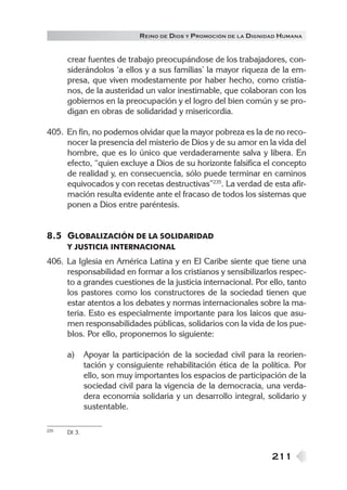 R EINO DE DIOS Y P ROMOCIÓN DE LA DIGNIDAD HUMANA


      crear fuentes de trabajo preocupándose de los trabajadores, con-
      siderándolos ‘a ellos y a sus familias’ la mayor riqueza de la em-
      presa, que viven modestamente por haber hecho, como cristia-
      nos, de la austeridad un valor inestimable, que colaboran con los
      gobiernos en la preocupación y el logro del bien común y se pro-
      digan en obras de solidaridad y misericordia.

405. En fin, no podemos olvidar que la mayor pobreza es la de no reco-
     nocer la presencia del misterio de Dios y de su amor en la vida del
     hombre, que es lo único que verdaderamente salva y libera. En
     efecto, “quien excluye a Dios de su horizonte falsifica el concepto
     de realidad y, en consecuencia, sólo puede terminar en caminos
     equivocados y con recetas destructivas”235. La verdad de esta afir-
     mación resulta evidente ante el fracaso de todos los sistemas que
     ponen a Dios entre paréntesis.


8.5 GLOBALIZACIÓN DE LA SOLIDARIDAD
      Y JUSTICIA INTERNACIONAL
406. La Iglesia en América Latina y en El Caribe siente que tiene una
     responsabilidad en formar a los cristianos y sensibilizarlos respec-
     to a grandes cuestiones de la justicia internacional. Por ello, tanto
     los pastores como los constructores de la sociedad tienen que
     estar atentos a los debates y normas internacionales sobre la ma-
     teria. Esto es especialmente importante para los laicos que asu-
     men responsabilidades públicas, solidarios con la vida de los pue-
     blos. Por ello, proponemos lo siguiente:

      a)      Apoyar la participación de la sociedad civil para la reorien-
              tación y consiguiente rehabilitación ética de la política. Por
              ello, son muy importantes los espacios de participación de la
              sociedad civil para la vigencia de la democracia, una verda-
              dera economía solidaria y un desarrollo integral, solidario y
              sustentable.

235   DI 3.



                                                                    211
 