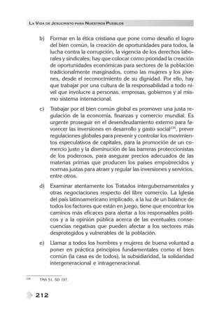 LA VIDA DE JESUCRISTO PARA NUESTROS PUEBLOS


      b)    Formar en la ética cristiana que pone como desafío el logro
            del bien común, la creación de oportunidades para todos, la
            lucha contra la corrupción, la vigencia de los derechos labo-
            rales y sindicales; hay que colocar como prioridad la creación
            de oportunidades económicas para sectores de la población
            tradicionalmente marginados, como las mujeres y los jóve-
            nes, desde el reconocimiento de su dignidad. Por ello, hay
            que trabajar por una cultura de la responsabilidad a todo ni-
            vel que involucre a personas, empresas, gobiernos y al mis-
            mo sistema internacional.
      c)    Trabajar por el bien común global es promover una justa re-
            gulación de la economía, finanzas y comercio mundial. Es
            urgente proseguir en el desendeudamiento externo para fa-
            vorecer las inversiones en desarrollo y gasto social236, prever
            regulaciones globales para prevenir y controlar los movimien-
            tos especulativos de capitales, para la promoción de un co-
            mercio justo y la disminución de las barreras proteccionistas
            de los poderosos, para asegurar precios adecuados de las
            materias primas que producen los países empobrecidos y
            normas justas para atraer y regular las inversiones y servicios,
            entre otros.
      d)    Examinar atentamente los Tratados intergubernamentales y
            otras negociaciones respecto del libre comercio. La Iglesia
            del país latinoamericano implicado, a la luz de un balance de
            todos los factores que están en juego, tiene que encontrar los
            caminos más eficaces para alertar a los responsables políti-
            cos y a la opinión pública acerca de las eventuales conse-
            cuencias negativas que pueden afectar a los sectores más
            desprotegidos y vulnerables de la población.
      e)    Llamar a todos los hombres y mujeres de buena voluntad a
            poner en práctica principios fundamentales como el bien
            común (la casa es de todos), la subsidiaridad, la solidaridad
            intergeneracional e intrageneracional.

236   TMA 51, SD 197.



      212
 