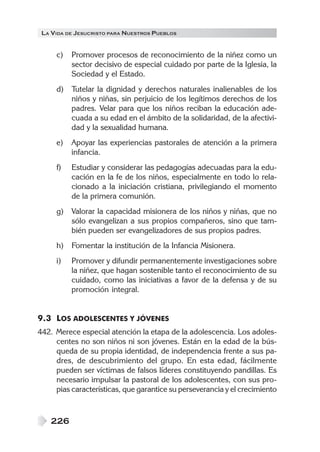 LA VIDA DE JESUCRISTO PARA NUESTROS PUEBLOS


     c)   Promover procesos de reconocimiento de la niñez como un
          sector decisivo de especial cuidado por parte de la Iglesia, la
          Sociedad y el Estado.
     d)   Tutelar la dignidad y derechos naturales inalienables de los
          niños y niñas, sin perjuicio de los legítimos derechos de los
          padres. Velar para que los niños reciban la educación ade-
          cuada a su edad en el ámbito de la solidaridad, de la afectivi-
          dad y la sexualidad humana.
     e)   Apoyar las experiencias pastorales de atención a la primera
          infancia.
     f)   Estudiar y considerar las pedagogías adecuadas para la edu-
          cación en la fe de los niños, especialmente en todo lo rela-
          cionado a la iniciación cristiana, privilegiando el momento
          de la primera comunión.
     g)   Valorar la capacidad misionera de los niños y niñas, que no
          sólo evangelizan a sus propios compañeros, sino que tam-
          bién pueden ser evangelizadores de sus propios padres.
     h)   Fomentar la institución de la Infancia Misionera.
     i)   Promover y difundir permanentemente investigaciones sobre
          la niñez, que hagan sostenible tanto el reconocimiento de su
          cuidado, como las iniciativas a favor de la defensa y de su
          promoción integral.


9.3 LOS ADOLESCENTES Y JÓVENES
442. Merece especial atención la etapa de la adolescencia. Los adoles-
     centes no son niños ni son jóvenes. Están en la edad de la bús-
     queda de su propia identidad, de independencia frente a sus pa-
     dres, de descubrimiento del grupo. En esta edad, fácilmente
     pueden ser víctimas de falsos líderes constituyendo pandillas. Es
     necesario impulsar la pastoral de los adolescentes, con sus pro-
     pias características, que garantice su perseverancia y el crecimiento



    226
 
