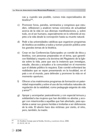 LA VIDA DE JESUCRISTO PARA NUESTROS PUEBLOS


            cas y, cuando sea posible, cursos más especializados de
            bioética256.

      c)    Promover foros, paneles, seminarios y congresos que estu-
            dien, reflexionen y analicen temas concretos de actualidad
            acerca de la vida en sus diversas manifestaciones, y, sobre
            todo, en el ser humano, especialmente en lo referente al res-
            peto a la vida desde la concepción hasta su muerte natural.

      d)    Pedir a las universidades católicas que organicen programas
            de bioética accesibles a todos y tomen posición pública ante
            los grandes temas de la bioética.

      e)    Crear en las Conferencias Episcopales un comité de ética y
            bioética, con personas preparadas en el tema, que garanti-
            cen fidelidad y respeto a la doctrina del Magisterio de la Igle-
            sia sobre la vida, para que sea la instancia que investigue,
            estudie, discuta y actualice a la comunidad en el momento
            que el debate público lo requiera. Este comité enfrentará las
            realidades que se vayan presentando en la localidad, en el
            país o en el mundo, para defender y promover la vida en el
            momento oportuno.

      f)    Ofrecer a los matrimonios programas de formación en pater-
            nidad responsable y sobre el uso de los métodos naturales de
            regulación de la natalidad, como pedagogía exigente de vida
            y amor257.

      g)    Apoyar y acompañar pastoralmente y con especial ternura y
            solidaridad a las mujeres que han decidido no abortar, y aco-
            ger con misericordia a aquéllas que han abortado, para ayu-
            darlas a sanar sus graves heridas e invitarlas a ser defensoras
            de la vida. El aborto hace dos víctimas: por cierto, el niño,
            pero, también, la madre.



256   Cf. Pontificio Consejo para la Familia, Familia y cuestiones éticas, 2006.
257   Cf. EV 97, HV 10.



      238
 