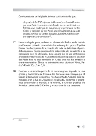 INTRODUCCIÓN


     Como pastores de la Iglesia, somos conscientes de que,

             después de la IV Conferencia General, en Santo Domin-
             go, muchas cosas han cambiado en la sociedad. La
             Iglesia, que participa de los gozos y esperanzas, de las
             penas y alegrías de sus hijos, quiere caminar a su lado
             en este período de tantos desafíos, para infundirles siem-
             pre esperanza y consuelo17.

17. Nuestra alegría, pues, se basa en el amor del Padre, en la partici-
    pación en el misterio pascual de Jesucristo quien, por el Espíritu
    Santo, nos hace pasar de la muerte a la vida, de la tristeza al gozo,
    del absurdo al hondo sentido de la existencia, del desaliento a la
    esperanza que no defrauda. Esta alegría no es un sentimiento
    artificialmente provocado ni un estado de ánimo pasajero. El amor
    del Padre nos ha sido revelado en Cristo que nos ha invitado a
    entrar en su reino. Él nos ha enseñado a orar diciendo “Abba, Pa-
    dre” (Rm 8, 15; cf. Mt 6, 9).

18. Conocer a Jesucristo por la fe es nuestro gozo; seguirlo es una
    gracia, y transmitir este tesoro a los demás es un encargo que el
    Señor, al llamarnos y elegirnos, nos ha confiado. Con los ojos ilu-
    minados por la luz de Jesucristo resucitado, podemos y quere-
    mos contemplar al mundo, a la historia, a nuestros pueblos de
    América Latina y de El Caribe, y a cada una de sus personas.




17   Ibíd.



                                                                   41
 