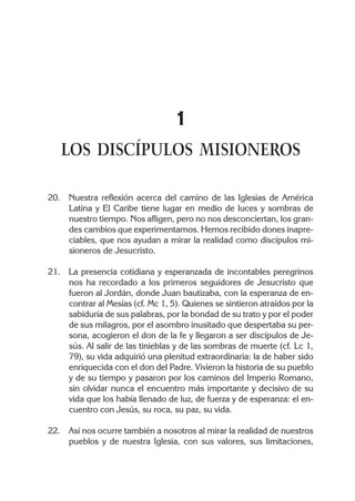 1
   LOS DISCÍPULOS MISIONEROS

20. Nuestra reflexión acerca del camino de las Iglesias de América
    Latina y El Caribe tiene lugar en medio de luces y sombras de
    nuestro tiempo. Nos afligen, pero no nos desconciertan, los gran-
    des cambios que experimentamos. Hemos recibido dones inapre-
    ciables, que nos ayudan a mirar la realidad como discípulos mi-
    sioneros de Jesucristo.

21. La presencia cotidiana y esperanzada de incontables peregrinos
    nos ha recordado a los primeros seguidores de Jesucristo que
    fueron al Jordán, donde Juan bautizaba, con la esperanza de en-
    contrar al Mesías (cf. Mc 1, 5). Quienes se sintieron atraídos por la
    sabiduría de sus palabras, por la bondad de su trato y por el poder
    de sus milagros, por el asombro inusitado que despertaba su per-
    sona, acogieron el don de la fe y llegaron a ser discípulos de Je-
    sús. Al salir de las tinieblas y de las sombras de muerte (cf. Lc 1,
    79), su vida adquirió una plenitud extraordinaria: la de haber sido
    enriquecida con el don del Padre. Vivieron la historia de su pueblo
    y de su tiempo y pasaron por los caminos del Imperio Romano,
    sin olvidar nunca el encuentro más importante y decisivo de su
    vida que los había llenado de luz, de fuerza y de esperanza: el en-
    cuentro con Jesús, su roca, su paz, su vida.

22. Así nos ocurre también a nosotros al mirar la realidad de nuestros
    pueblos y de nuestra Iglesia, con sus valores, sus limitaciones,
 