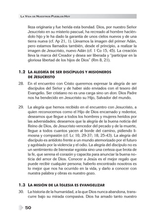 LA VIDA DE NUESTROS PUEBLOS HOY


     lleza originaria y fue herida esta bondad. Dios, por nuestro Señor
     Jesucristo en su misterio pascual, ha recreado al hombre hacién-
     dolo hijo y le ha dado la garantía de unos cielos nuevos y de una
     tierra nueva (cf. Ap 21, 1). Llevamos la imagen del primer Adán,
     pero estamos llamados también, desde el principio, a realizar la
     imagen de Jesucristo, nuevo Adán (cf. 1 Co 15, 45). La creación
     lleva la marca del Creador y desea ser liberada y “participar en la
     gloriosa libertad de los hijos de Dios” (Rm 8, 21).


1.2 LA ALEGRÍA DE SER DISCÍPULOS Y MISIONEROS
    DE JESUCRISTO
28. En el encuentro con Cristo queremos expresar la alegría de ser
    discípulos del Señor y de haber sido enviados con el tesoro del
    Evangelio. Ser cristiano no es una carga sino un don: Dios Padre
    nos ha bendecido en Jesucristo su Hijo, Salvador del mundo.

29. La alegría que hemos recibido en el encuentro con Jesucristo, a
    quien reconocemos como el Hijo de Dios encarnado y redentor,
    deseamos que llegue a todos los hombres y mujeres heridos por
    las adversidades; deseamos que la alegría de la buena noticia del
    Reino de Dios, de Jesucristo vencedor del pecado y de la muerte,
    llegue a todos cuantos yacen al borde del camino, pidiendo li-
    mosna y compasión (cf. Lc 10, 29-37; 18, 25-43). La alegría del
    discípulo es antídoto frente a un mundo atemorizado por el futuro
    y agobiado por la violencia y el odio. La alegría del discípulo no es
    un sentimiento de bienestar egoísta sino una certeza que brota de
    la fe, que serena el corazón y capacita para anunciar la buena no-
    ticia del amor de Dios. Conocer a Jesús es el mejor regalo que
    puede recibir cualquier persona; haberlo encontrado nosotros es
    lo mejor que nos ha ocurrido en la vida, y darlo a conocer con
    nuestra palabra y obras es nuestro gozo.


1.3 LA MISIÓN DE LA IGLESIA ES EVANGELIZAR
30. La historia de la humanidad, a la que Dios nunca abandona, trans-
    curre bajo su mirada compasiva. Dios ha amado tanto nuestro

    50
 