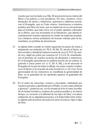 LOS DISCÍPULOS MISIONEROS


     mundo que nos ha dado a su Hijo. Él anuncia la buena noticia del
     Reino a los pobres y a los pecadores. Por esto, nosotros, como
     discípulos de Jesús y misioneros, queremos y debemos procla-
     mar el Evangelio, que es Cristo mismo. Anunciamos a nuestros
     pueblos que Dios nos ama, que su existencia no es una amenaza
     para el hombre, que está cerca con el poder salvador y liberador
     de su Reino, que nos acompaña en la tribulación, que alienta in-
     cesantemente nuestra esperanza en medio de todas las pruebas.
     Los cristianos somos portadores de buenas noticias para la hu-
     manidad y no profetas de desventuras.

31. La Iglesia debe cumplir su misión siguiendo los pasos de Jesús y
    adoptando sus actitudes (cf. Mt 9, 35-36). Él, siendo el Señor, se
    hizo servidor y obediente hasta la muerte de cruz (cf. Fil 2, 8); sien-
    do rico, eligió ser pobre por nosotros (cf. 2 Co 8, 9), enseñándo-
    nos el itinerario de nuestra vocación de discípulos y misioneros.
    En el Evangelio aprendemos la sublime lección de ser pobres si-
    guiendo a Jesús pobre (cf. Lc 6, 20; 9, 58), y la de anunciar el
    Evangelio de la paz sin bolsa ni alforja, sin poner nuestra confian-
    za en el dinero ni en el poder de este mundo (cf. Lc 10, 4 ss ). En la
    generosidad de los misioneros se manifiesta la generosidad de
    Dios, en la gratuidad de los apóstoles aparece la gratuidad del
    Evangelio.

32. En el rostro de Jesucristo, muerto y resucitado, maltratado por
    nuestros pecados y glorificado por el Padre, en ese rostro doliente
    y glorioso21, podemos ver, con la mirada de la fe el rostro humilla-
    do de tantos hombres y mujeres de nuestros pueblos y, al mismo
    tiempo, su vocación a la libertad de los hijos de Dios, a la plena
    realización de su dignidad personal y a la fraternidad entre todos.
    La Iglesia está al servicio de todos los seres humanos, hijos e hijas
    de Dios.




21   Cf. NMI 25 y 28.



                                                                  51
 