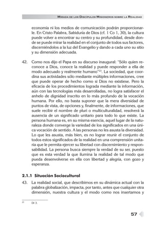 M IRADA DE LOS DISCÍPULOS MISIONEROS SOBRE LA REALIDAD


     economía ni los medios de comunicación podrán proporcionar-
     le. En Cristo Palabra, Sabiduría de Dios (cf. 1 Co 1, 30), la cultura
     puede volver a encontrar su centro y su profundidad, desde don-
     de se puede mirar la realidad en el conjunto de todos sus factores,
     discerniéndolos a la luz del Evangelio y dando a cada uno su sitio
     y su dimensión adecuada.

42. Como nos dijo el Papa en su discurso inaugural: “Sólo quien re-
    conoce a Dios, conoce la realidad y puede responder a ella de
    modo adecuado y realmente humano”23. La sociedad, que coor-
    dina sus actividades sólo mediante múltiples informaciones, cree
    que puede operar de hecho como si Dios no existiese. Pero la
    eficacia de los procedimientos lograda mediante la información,
    aún con las tecnologías más desarrolladas, no logra satisfacer el
    anhelo de dignidad inscrito en lo más profundo de la vocación
    humana. Por ello, no basta suponer que la mera diversidad de
    puntos de vista, de opciones y, finalmente, de informaciones, que
    suele recibir el nombre de pluri o multiculturalidad, resolverá la
    ausencia de un significado unitario para todo lo que existe. La
    persona humana es, en su misma esencia, aquel lugar de la natu-
    raleza donde converge la variedad de los significados en una úni-
    ca vocación de sentido. A las personas no les asusta la diversidad.
    Lo que les asusta, más bien, es no lograr reunir el conjunto de
    todos estos significados de la realidad en una comprensión unita-
    ria que le permita ejercer su libertad con discernimiento y respon-
    sabilidad. La persona busca siempre la verdad de su ser, puesto
    que es esta verdad la que ilumina la realidad de tal modo que
    pueda desenvolverse en ella con libertad y alegría, con gozo y
    esperanza.

2.1.1 Situación Sociocultural
43. La realidad social, que describimos en su dinámica actual con la
    palabra globalización, impacta, por tanto, antes que cualquier otra
    dimensión, nuestra cultura y el modo como nos insertamos y

23   DI 3.



                                                                  57
 