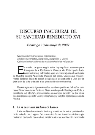 DISCURSO INAUGURAL DE
   SU SANTIDAD BENEDICTO XVI
              Domingo 13 de mayo de 2007


    Queridos hermanos en el episcopado,
    amados sacerdotes, religiosos, religiosas y laicos.
    Queridos observadores de otras confesiones religiosas:



    E
          s motivo de gran alegría estar hoy aquí con vosotros para
          inaugurar la V Conferencia General del Episcopado Lati-
          noamericano y del Caribe, que se celebra junto al santuario
de Nuestra Señora Aparecida, Patrona del Brasil. Quiero que mis pri-
meras palabras sean de acción de gracias y de alabanza a Dios por el
gran don de la fe cristiana a las gentes de este continente.

    Deseo agradecer igualmente las amables palabras del señor car-
denal Francisco Javier Errázuriz Ossa, arzobispo de Santiago de Chile y
presidente del CELAM, pronunciadas en nombre también de los otros
dos presidentes de esta Conferencia General y de los participantes en la
misma.


1. LA FE CRISTIANA EN AMÉRICA LATINA
     La fe en Dios ha animado la vida y la cultura de estos pueblos du-
rante más de cinco siglos. Del encuentro de esa fe con las etnias origi-
narias ha nacido la rica cultura cristiana de este continente expresada
 