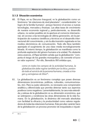 M IRADA DE LOS DISCÍPULOS MISIONEROS SOBRE LA REALIDAD


2.1.2 Situación económica
60. El Papa, en su Discurso Inaugural, ve la globalización como un
    fenómeno “de relaciones de nivel planetario”, considerándolo “un
    logro de la familia humana”, porque favorece el acceso a nuevas
    tecnologías, mercados y finanzas. Las altas tasas de crecimiento
    de nuestra economía regional y, particularmente, su desarrollo
    urbano, no serían posibles sin la apertura al comercio internacio-
    nal, sin acceso a las tecnologías de última generación, sin la par-
    ticipación de nuestros científicos y técnicos en el desarrollo inter-
    nacional del conocimiento, y sin la alta inversión registrada en los
    medios electrónicos de comunicación. Todo ello lleva también
    aparejado el surgimiento de una clase media tecnológicamente
    letrada. Al mismo tiempo, la globalización se manifiesta como la
    profunda aspiración del género humano a la unidad. No obstante
    estos avances, el Papa también señala que la globalización “com-
    porta el riesgo de los grandes monopolios y de convertir el lucro
    en valor supremo”. Por ello, Benedicto XVI enfatiza que,

             como en todos los campos de la actividad humana, la
             globalización debe regirse también por la ética, ponien-
             do todo al servicio de la persona humana, creada a ima-
             gen y semejanza de Dios25.

61. La globalización es un fenómeno complejo que posee diversas
    dimensiones (económicas, políticas, culturales, comunicaciona-
    les, etc). Para su justa valoración, es necesaria una comprensión
    analítica y diferenciada que permita detectar tanto sus aspectos
    positivos como negativos. Lamentablemente, la cara más extendi-
    da y exitosa de la globalización es su dimensión económica, que
    se sobrepone y condiciona las otras dimensiones de la vida hu-
    mana. En la globalización, la dinámica del mercado absolutiza
    con facilidad la eficacia y la productividad como valores regula-
    dores de todas las relaciones humanas. Este peculiar carácter hace
    de la globalización un proceso promotor de inequidades e injusti-

25   DI 2.



                                                                     63
 