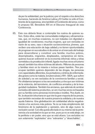 M IRADA DE LOS DISCÍPULOS MISIONEROS SOBRE LA REALIDAD


     da por la solidaridad, por la justicia y por el respeto a los derechos
     humanos, haciendo de América Latina y El Caribe no sólo el Con-
     tinente de la esperanza, sino también el Continente del amor, como
     lo propuso SS. Benedicto XVI en el Discurso Inaugural de esta
     Conferencia.

65. Esto nos debería llevar a contemplar los rostros de quienes su-
    fren. Entre ellos, están las comunidades indígenas y afroamerica-
    nas, que, en muchas ocasiones, no son tratadas con dignidad e
    igualdad de condiciones; muchas mujeres, que son excluidas en
    razón de su sexo, raza o situación socioeconómica; jóvenes, que
    reciben una educación de baja calidad y no tienen oportunidades
    de progresar en sus estudios ni de entrar en el mercado del trabajo
    para desarrollarse y constituir una familia; muchos pobres,
    desempleados, migrantes, desplazados, campesinos sin tierra,
    quienes buscan sobrevivir en la economía informal; niños y niñas
    sometidos a la prostitución infantil, ligada muchas veces al turismo
    sexual; también los niños víctimas del aborto. Millones de personas
    y familias viven en la miseria e incluso pasan hambre. Nos pre-
    ocupan también quienes dependen de las drogas, las personas
    con capacidades diferentes, los portadores y víctima de enfermeda-
    des graves como la malaria, la tuberculosis y VIH - SIDA, que sufren
    de soledad y se ven excluidos de la convivencia familiar y social.
    No olvidamos tampoco a los secuestrados y a los que son víctimas
    de la violencia, del terrorismo, de conflictos armados y de la inse-
    guridad ciudadana. También los ancianos, que además de sentirse
    excluidos del sistema productivo, se ven muchas veces rechazados
    por su familia como personas incómodas e inútiles. Nos duele, en
    fin, la situación inhumana en que vive la gran mayoría de los presos,
    que también necesitan de nuestra presencia solidaria y de nuestra
    ayuda fraterna. Una globalización sin solidaridad afecta negativa-
    mente a los sectores más pobres. Ya no se trata simplemente del
    fenómeno de la explotación y opresión, sino de algo nuevo: la
    exclusión social. Con ella queda afectada en su misma raíz la perte-
    nencia a la sociedad en la que se vive, pues ya no se está abajo, en
    la periferia o sin poder, sino que se está afuera. Los excluidos no
    son solamente “explotados” sino “sobrantes” y “desechables”.

                                                                   65
 