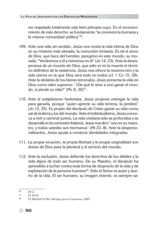 LA V IDA DE JESUCRISTO EN LOS DISCÍPULOS MISIONEROS


      ver respetado totalmente este bien primario suyo. En el reconoci-
      miento de este derecho, se fundamenta “la convivencia humana y
      la misma comunidad política”46.

109. Ante una vida sin sentido, Jesús nos revela la vida íntima de Dios
     en su misterio más elevado, la comunión trinitaria. Es tal el amor
     de Dios, que hace del hombre, peregrino en este mundo, su mo-
     rada: “Vendremos a él y viviremos en él” (Jn 14, 23). Ante la deses-
     peranza de un mundo sin Dios, que sólo ve en la muerte el térmi-
     no definitivo de la existencia, Jesús nos ofrece la resurrección y la
     vida eterna en la que Dios será todo en todos (cf. 1 Co 15, 28).
     Ante la idolatría de los bienes terrenales, Jesús presenta la vida en
     Dios como valor supremo: “¿De qué le sirve a uno ganar el mun-
     do, si pierde su vida?” (Mc 8, 36)47.

110. Ante el subjetivismo hedonista, Jesús propone entregar la vida
     para ganarla, porque “quien aprecie su vida terrena, la perderá”
     (Jn 12, 25). Es propio del discípulo de Cristo gastar su vida como
     sal de la tierra y luz del mundo. Ante el individualismo, Jesús convo-
     ca a vivir y caminar juntos. La vida cristiana sólo se profundiza y se
     desarrolla en la comunión fraterna. Jesús nos dice “uno es su maes-
     tro, y todos ustedes son hermanos” (Mt 23, 8). Ante la desperso-
     nalización, Jesús ayuda a construir identidades integradas.

111. La propia vocación, la propia libertad y la propia originalidad son
     dones de Dios para la plenitud y el servicio del mundo.

112. Ante la exclusión, Jesús defiende los derechos de los débiles y la
     vida digna de todo ser humano. De su Maestro, el discípulo ha
     aprendido a luchar contra toda forma de desprecio de la vida y de
     explotación de la persona humana48. Sólo el Señor es autor y due-
     ño de la vida. El ser humano, su imagen viviente, es siempre sa-


46    EV 2.
47    Cf. EN 8.
48    Cf. BENEDICTO XVI, Mensaje para la Cuaresma, 2007.



     90
 