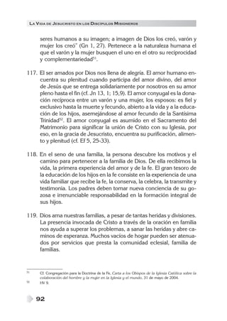 LA V IDA DE JESUCRISTO EN LOS DISCÍPULOS MISIONEROS


      seres humanos a su imagen; a imagen de Dios los creó, varón y
      mujer los creó” (Gn 1, 27). Pertenece a la naturaleza humana el
      que el varón y la mujer busquen el uno en el otro su reciprocidad
      y complementariedad51.

117. El ser amados por Dios nos llena de alegría. El amor humano en-
     cuentra su plenitud cuando participa del amor divino, del amor
     de Jesús que se entrega solidariamente por nosotros en su amor
     pleno hasta el fin (cf. Jn 13, 1; 15,9). El amor conyugal es la dona-
     ción recíproca entre un varón y una mujer, los esposos: es fiel y
     exclusivo hasta la muerte y fecundo, abierto a la vida y a la educa-
     ción de los hijos, asemejándose al amor fecundo de la Santísima
     Trinidad52. El amor conyugal es asumido en el Sacramento del
     Matrimonio para significar la unión de Cristo con su Iglesia, por
     eso, en la gracia de Jesucristo, encuentra su purificación, alimen-
     to y plenitud (cf. Ef 5, 25-33).

118. En el seno de una familia, la persona descubre los motivos y el
     camino para pertenecer a la familia de Dios. De ella recibimos la
     vida, la primera experiencia del amor y de la fe. El gran tesoro de
     la educación de los hijos en la fe consiste en la experiencia de una
     vida familiar que recibe la fe, la conserva, la celebra, la transmite y
     testimonia. Los padres deben tomar nueva conciencia de su go-
     zosa e irrenunciable responsabilidad en la formación integral de
     sus hijos.

119. Dios ama nuestras familias, a pesar de tantas heridas y divisiones.
     La presencia invocada de Cristo a través de la oración en familia
     nos ayuda a superar los problemas, a sanar las heridas y abre ca-
     minos de esperanza. Muchos vacíos de hogar pueden ser atenua-
     dos por servicios que presta la comunidad eclesial, familia de
     familias.


51    Cf. Congregación para la Doctrina de la Fe, Carta a los Obispos de la Iglesia Católica sobre la
      colaboración del hombre y la mujer en la Iglesia y el mundo, 31 de mayo de 2004.
52    HV 9.



     92
 