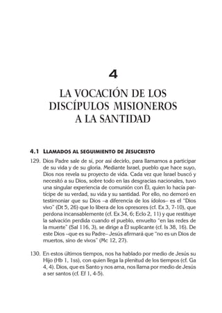 4
          LA VOCACIÓN DE LOS
        DISCÍPULOS MISIONEROS
             A LA SANTIDAD

4.1 LLAMADOS AL SEGUIMIENTO DE JESUCRISTO
129. Dios Padre sale de sí, por así decirlo, para llamarnos a participar
     de su vida y de su gloria. Mediante Israel, pueblo que hace suyo,
     Dios nos revela su proyecto de vida. Cada vez que Israel buscó y
     necesitó a su Dios, sobre todo en las desgracias nacionales, tuvo
     una singular experiencia de comunión con Él, quien lo hacía par-
     tícipe de su verdad, su vida y su santidad. Por ello, no demoró en
     testimoniar que su Dios –a diferencia de los ídolos– es el “Dios
     vivo” (Dt 5, 26) que lo libera de los opresores (cf. Ex 3, 7-10), que
     perdona incansablemente (cf. Ex 34, 6; Eclo 2, 11) y que restituye
     la salvación perdida cuando el pueblo, envuelto “en las redes de
     la muerte” (Sal 116, 3), se dirige a Él suplicante (cf. Is 38, 16). De
     este Dios –que es su Padre– Jesús afirmará que “no es un Dios de
     muertos, sino de vivos” (Mc 12, 27).

130. En estos últimos tiempos, nos ha hablado por medio de Jesús su
     Hijo (Hb 1, 1ss), con quien llega la plenitud de los tiempos (cf. Ga
     4, 4). Dios, que es Santo y nos ama, nos llama por medio de Jesús
     a ser santos (cf. Ef 1, 4-5).
 