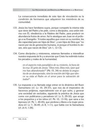 LA VOCACIÓN DE LOS DISCÍPULOS MISIONEROS A LA SANTIDAD


     La consecuencia inmediata de este tipo de vinculación es la
     condición de hermanos que adquieren los miembros de su
     comunidad.

133. Jesús los hace familiares suyos, porque comparte la misma vida
     que viene del Padre y les pide, como a discípulos, una unión ínti-
     ma con Él, obediencia a la Palabra del Padre, para producir en
     abundancia frutos de amor. Así lo atestigua san Juan en el prólo-
     go a su Evangelio: “A todos aquellos que creen en su nombre, les
     dio capacidad para ser hijos de Dios”, y son hijos de Dios que “no
     nacen por vía de generación humana, ni porque el hombre lo de-
     see, sino que nacen de Dios” (Jn 1, 12-13).

134. Como discípulos y misioneros, estamos llamados a intensificar
     nuestra respuesta de fe y a anunciar que Cristo ha redimido todos
     los pecados y males de la humanidad,

          en el aspecto más paradójico de su misterio, la hora de
          la cruz. El grito de Jesús: “Dios mío, Dios mío, ¿por qué
          me has abandonado?” (Mc 15, 34) no delata la angus-
          tia de un desesperado, sino la oración del Hijo que ofre-
          ce su vida al Padre en el amor para la salvación de
          todos61.

135. La respuesta a su llamada exige entrar en la dinámica del Buen
     Samaritano (cf. Lc 10, 29-37), que nos da el imperativo de
     hacernos prójimos, especialmente con el que sufre, y generar
     una sociedad sin excluidos, siguiendo la práctica de Jesús que
     come con publicanos y pecadores (cf. Lc 5, 29-32), que acoge
     a los pequeños y a los niños (cf. Mc 10, 13-16), que sana a los
     leprosos (cf. Mc 1, 40-45), que perdona y libera a la mujer peca-
     dora (cf. Lc 7, 36-49; Jn 8, 1-11), que habla con la Samaritana
     (cf. Jn 4, 1-26).



61   NMI, 25-26.



                                                                  99
 
