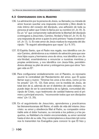 LA V IDA DE JESUCRISTO EN LOS DISCÍPULOS MISIONEROS


4.2 CONFIGURADOS CON EL MAESTRO
136. La admiración por la persona de Jesús, su llamada y su mirada de
     amor buscan suscitar una respuesta consciente y libre desde lo
     más íntimo del corazón del discípulo, una adhesión de toda su
     persona al saber que Cristo lo llama por su nombre (cf. Jn 10, 3).
     Es un “sí” que compromete radicalmente la libertad del discípulo
     a entregarse a Jesucristo, Camino, Verdad y Vida (cf. Jn 14, 6). Es
     una respuesta de amor a quien lo amó primero “hasta el extremo”
     (cf. Jn 13, 1). En este amor de Jesús madura la respuesta del dis-
     cípulo: “Te seguiré adondequiera que vayas” (Lc 9, 57).

137. El Espíritu Santo, que el Padre nos regala, nos identifica con Je-
     sús-Camino, abriéndonos a su misterio de salvación para que sea-
     mos hijos suyos y hermanos unos de otros; nos identifica con Je-
     sús-Verdad, enseñándonos a renunciar a nuestras mentiras y
     propias ambiciones, y nos identifica con Jesús-Vida, permitién-
     donos abrazar su plan de amor y entregarnos para que otros “ten-
     gan vida en Él”.

138. Para configurarse verdaderamente con el Maestro, es necesario
     asumir la centralidad del Mandamiento del amor, que Él quiso
     llamar suyo y nuevo: “Ámense los unos a los otros, como yo los
     he amado” (Jn 15, 12). Este amor, con la medida de Jesús, de
     total don de sí, además de ser el distintivo de cada cristiano, no
     puede dejar de ser la característica de su Iglesia, comunidad dis-
     cípula de Cristo, cuyo testimonio de caridad fraterna será el pri-
     mero y principal anuncio, “reconocerán todos que son discípulos
     míos” (Jn 13, 35).

139. En el seguimiento de Jesucristo, aprendemos y practicamos
     las bienaventuranzas del Reino, el estilo de vida del mismo Jesu-
     cristo: su amor y obediencia filial al Padre, su compasión entra-
     ñable ante el dolor humano, su cercanía a los pobres y a los pe-
     queños, su fidelidad a la misión encomendada, su amor servicial
     hasta el don de su vida. Hoy contemplamos a Jesucristo tal como
     nos lo transmiten los Evangelios para conocer lo que Él hizo y


    100
 