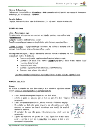 Documento de Apoio TAG - Rugby



Número de Jogadores
Cada equipa é constituída por 7 jogadores – 5 de campo (sendo obrigatória a presença de 3 rapazes e
2 raparigas, ou vice versa) e 2 suplentes.

Duração do jogo
Os jogos têm uma duração total de 10 minutos (5’ + 5’), com 1 minuto de intervalo.


REGRAS DO JOGO

Início e Recomeço de Jogo
O jogo começa no centro do terreno com um jogador que toca com o pé na bola
– pontapé livre.
O jogador atacante pode correr ou passar.
Os defensores só podem avançar depois de ter sido efetuado o pontapé livre.

Quando há ensaio – o jogo recomeça novamente no centro do terreno com um
pontapé livre efetuado pela equipa que sofreu ensaio.

Nas seguintes situações, a equipa adversária tem que recuar no terreno até ficar
colocada a 5 metros de distância:
            Quando um jogador joga intencionalmente a bola com o pé;
            Quando há um passe para a frente – avant (o jogo para, a posse de bola troca e o jogo
              recomeça desta forma);
            Quando há uma falta;
            Quando o jogador que tem a bola sai pela linha lateral;
            Quando a bola sai pela linha lateral.

        Os defensores só podem avançar depois do portador da bola executar o pontapé livre


A FORMA DE JOGAR

Ataque
No ataque o portador da bola deve avançar e os restantes jogadores devem
apoiar, colocando-se sempre atrás do portador da bola.

      A bola deverá ser sempre transportada nas duas mãos.
      A bola só pode ser passada para o lado ou para trás (em relação à linha de ensaio do
       adversário).
      A bola não pode ser pontapeada, exceto no início e recomeço do jogo.
      O portador da bola não pode empurrar os adversários nem pode
       proteger ou guardar a(s) fita(s), impedindo que esta(s) lhe seja(m)
       retirada(s) do cinto.
      O portador da bola não pode, intencionalmente, colidir com os
       adversários.
      A partir do momento em que há um “TAG”, o portador da bola deve
       parar a corrida e tem até 3 segundos para passar a bola a um
       companheiro de equipa.

Agrupamento de Escolas Morgado de Mateus                                                        3
 