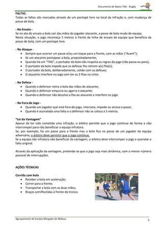 Documento de Apoio TAG - Rugby

FALTAS
Todas as faltas são marcadas através de um pontapé livre no local da infração e, com mudança de
posse de bola.

- No Ensaio -
Se no ato do ensaio a bola cair das mãos do jogador atacante, a posse de bola muda de equipa.
Nesta situação, o jogo recomeça 5 metros à frente da linha de ensaio da equipa que beneficia da
posse de bola, com um pontapé livre.

- No Ataque -
     Sempre que ocorrer um passe e/ou um toque para a frente, com as mãos (“Avant”);
     Se um atacante pontapear a bola, propositadamente;
     Quando há um “TAG”, o portador da bola não respeita as regras do jogo (não passa ou para);
     O portador da bola impede que os defesas lhe retirem a(s) fita(s);
     O portador da bola, deliberadamente, colide com os defesas;
     O atacante interfere no jogo sem ter as 2 fitas no cinto.

- Na Defesa -
     Quando o defensor retira a bola das mãos do atacante;
     Quando o defensor empurra ou agarra o atacante;
     Quando o defensor não devolve a fita ao atacante e interfere no jogo.

- No Fora de Jogo -
     Quando um jogador que está fora-de-jogo, interceta, impede ou atrasa o passe;
     Quando é assinalada uma falta e o defensor não se coloca a 5 metros.

“Lei da Vantagem”
Apesar de ter sido cometida uma infração, o árbitro permite que o jogo continue de forma a não
interromper para não beneficiar a equipa infratora.
Se, por exemplo, há um passe para a frente mas a bola fica na posse de um jogador da equipa
adversária, o árbitro deve permitir que o jogo continue.
Se a equipa não infratora não beneficiar da vantagem, o árbitro deve interromper o jogo e assinalar a
falta original.

Através da aplicação da vantagem, pretende-se que o jogo seja mais dinâmica, com o menor número
possível de interrupções.


AÇÕES TÉCNICAS

Corrida com bola
    Receber a bola em aceleração;
    Correr para a frente;
    Transportar a bola com as duas mãos;
    Braços semiflectidas à frente do tronco.




Agrupamento de Escolas Morgado de Mateus                                                          5
 