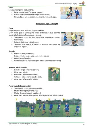 Documento de Apoio TAG - Rugby

Finta
Serve para enganar o adversário.
     Evitar o adversário / procurar espaço;
     Passar o peso do corpo de um pé para o outro;
     Simulação de um passe com movimento real dos braços.


                                      Princípio do jogo - AVANÇAR

Passe
O tipo de passe mais utilizado é o passe Básico.
É um passe que se utiliza para curtas distâncias e que permite
passar a bola de uma forma exata e segura.
     Transportar a bola nas duas mãos, olhar dirigido para o alvo;
     Comunicar;
     Rotação do tronco e dos braços;
     Terminar com braços e cabeça a apontar para onde se
        executou o passe.

Receção
    Correr na direção da bola;
    Braços virados para o lado onde vem o passe;
    Dedos bem afastados;
    Palmas das mãos orientadas para a bola (servindo como alvo).


Apanhar a bola do chão
    Baixar o corpo e fletir as pernas;
    Olhar para a bola;
    Recolher a bola com as 2 mãos;
    Colocar 1 mão à frente e outra atrás;
    Olhar para a frente e ler o jogo.


Passe Cruzado (cruzamento)
    Transportar a bola com as duas mãos;
    Mudar de direção (bater o pé);
    Mudar de canal (os dois jogadores);
    Olhar para o apoio e rotação do tronco (peito com peito) – passe




Agrupamento de Escolas Morgado de Mateus                                                      6
 