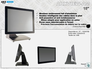  Moniteur entièrement fait d’aluminium
 Gestion intelligente des câbles dans le pied
 Anti poussière et anti éclaboussures
Mieux adapté pour application en usine
 Écran sans rebords/cadre à l’avant
Préviens l’accumulation de débris sur le cadre.
Disponible en: 15’’ - 1024X768
Entré vidéo: VGA/DVI-D
Tactile via: USB
Résistif
1x
Couleurs Disponible:
 