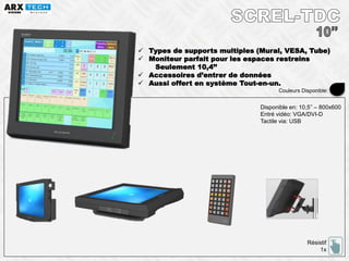  Types de supports multiples (Mural, VESA, Tube)
 Moniteur parfait pour les espaces restreins
Seulement 10,4’’
 Accessoires d’entrer de données
 Aussi offert en système Tout-en-un.
Résistif
1x
Disponible en: 10,5’’ – 800x600
Entré vidéo: VGA/DVI-D
Tactile via: USB
Couleurs Disponible:
 