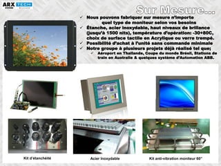 48
 Nous pouvons fabriquer sur mesure n’importe
quel type de moniteur selon vos besoins
 Étanche, acier inoxydable, haut niveaux de brillance
(jusqu’à 1500 nits), température d’opération: -30+80C,
choix de surface tactile en Acrylique ou verre trempé.
 Possibilité d’achat à l’unité sans commande minimale
 Notre groupe à plusieurs projets déjà réalisé tel que;
 Aéroport en Thaïlande, Coupe du monde Brésil, Stations de
train en Australie & quelques système d’Automation ABB.
Kit d’étanchéité Acier Inoxydable Kit anti-vibration moniteur 60’’
 
