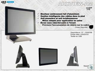  Moniteur entièrement fait d’aluminium
 Gestion intelligente des câbles dans le pied
 Anti poussière et anti éclaboussures
Mieux adapté pour application en usine
 Écran sans rebords/cadre à l’avant
Préviens l’accumulation de débris sur le cadre.
Disponible en: 15’’ - 1024X768
Entrée vidéo: VGA/DVI-D
Tactile via: USB
Résistif
1x
Couleur Disponible:
 