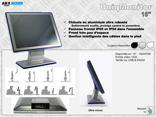  Châssis en aluminium ultra robuste
Entièrement scellé, protégé contre la poussière.
 Panneau frontal IP65 et IP54 dans l’ensemble
 Prend très peu d’espace
 Gestion intelligente des câbles dans le pied
Disponible en: 15’’ - 1024X768
Entrée vidéo: VGA
Tactile via: USB & RS232
Résistif
1x
Couleurs Disponibles:
Ultra mince
 