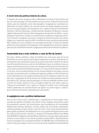 AUSTERIDADE E RETROCESSO: IMPACTOS SOCIAIS DA POLÍTICA FISCAL NO BRASIL
A morte lenta das políticas federais de cultura.
O impacto dos cortes de gastos sobre o Ministério da Cultura é de tal ordem que
há o risco da instituição se tornar inviável em poucos anos. A ideia da cultura como
direito, parte da cidadania social, está ameaçada. Os pagamentos autorizados ao
Ministério da Cultura (MinC) em 2018 são menos da metade daqueles autoriza-
dos em 2014, para prejuízo de instituições como o Iphan (Instituto do Patrimônio
Histórico e Artístico Nacional), o Ibram (Instituto Brasileiro de Museus), a Ancine
(Agência Nacional do Cinema), além de programas de ação direta do MinC - como o
programa Cultura Viva, voltado ao reconhecimento de práticas e expressões artísti-
cas e culturais. O programa incentivou a criação de centenas de pontos de cultura,
chegou a ter orçamento superior a R$ 100 milhões de reais, mas passou para apenas
R$ 12 milhões em 2017, mudando sua concepção inicial para se tornar um simples
prêmio de cultura popular. A EC 95 garante a continuidade desse desmonte e aponta
paraumpaísculturalmentecarente,ajulgarpelaausênciadeinvestimentospúblicos.
Austeridade leva a mais violência: o caso do Rio de Janeiro
Em todo o Brasil, conforme o Atlas da Violência de 2018, houve mais de 62 mil
homicídios em 2016 e quase 50 mil estupros registrados na polícia. A juventude é o
principal alvo dos assassinatos, já que de 2015 para 2016 houve aumento de 7,4% na
taxa de homicídio de jovens a cada 100 mil habitantes (65,5). E a violência contra os
negros é ainda maior, pois 40,2 a cada 100 mil negros foram vítimas de homicídio em
2016,sendoataxadehomicídiodenãonegros16. OcasodoRiodeJaneiroésimbóli-
co de uma crise nacional profunda e de um sistema federativo em perigo, uma vez
que não é possível dissociar o problema da segurança pública no Rio de Janeiro da
severa imposição de cortes de gastos feitas pelo governo federal ao estado. De 2014
para 2016, a população do Rio de Janeiro em situação de extrema pobreza mais do
que dobrou (de 1,3% para 2,9% da população) e a taxa de letalidade violenta voltou
a crescer no estado a partir de 2013 e na capital a partir de 2016. Após o apelo ao
“choque de austeridade”, veio o apelo ao “choque de ordem” com a intervenção
militar, sinalizando um recrudescimento da “guerra aos jovens negros e pobres”,
prova cabal do autoritarismo das políticas de austeridade.
A negligência com a política habitacional
Em um setor crítico como o habitacional, o cumprimento do sexto artigo consti-
tucional que garante a moradia como direito social, ensejaria uma postura estatal
de permanente aumento dos investimentos para atendimentos de necessidades
habitacionais diversas, históricas e futuras (sejam elas de provisão, urbanização,
melhoria, reforma, locação). Entre os anos de 2007 e 2016, o mais alto patamar dos
gastos públicos federais com habitação foi em 2015, quando alcançaram pouco mais
de 0,15% do PIB nacional. Também, as despesas do Programa Minha Casa Minha
Vida(PMCMV)chegaramaalcançarR$23,0bilhõesem2015,masexpressaramqueda
de 64% em 2016, relação ao ano anterior, quando somaram R$ 8,2. Especificamente,
houve um mergulho nas contratações da Faixa 1 do PMCMV (para os beneficiários de
menor renda), que chegou a zero no ano de 2016, ano do impedimento da presidenta
10
 