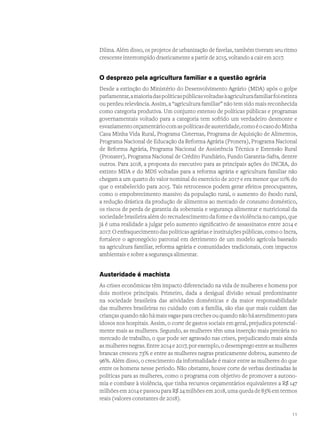 Dilma. Além disso, os projetos de urbanização de favelas, também tiveram seu ritmo
crescente interrompido drasticamente a partir de 2015, voltando a cair em 2017.
O desprezo pela agricultura familiar e a questão agrária
Desde a extinção do Ministério do Desenvolvimento Agrário (MDA) após o golpe
parlamentar,amaioriadaspolíticaspúblicasvoltadasàagriculturafamiliarfoiextinta
ou perdeu relevância. Assim, a “agricultura familiar” não tem sido mais reconhecida
como categoria produtiva. Um conjunto extenso de políticas públicas e programas
governamentais voltado para a categoria tem sofrido um verdadeiro desmonte e
esvaziamentoorçamentáriocomaspolíticasdeausteridade,comoéocasodoMinha
Casa Minha Vida Rural, Programa Cisternas, Programa de Aquisição de Alimentos,
Programa Nacional de Educação da Reforma Agrária (Pronera), Programa Nacional
de Reforma Agrária, Programa Nacional de Assistência Técnica e Extensão Rural
(Pronater), Programa Nacional de Crédito Fundiário, Fundo Garantia-Safra, dentre
outros. Para 2018, a proposta do executivo para as principais ações do INCRA, do
extinto MDA e do MDS voltadas para a reforma agrária e agricultura familiar não
chegam a um quarto do valor nominal do exercício de 2017 e era menor que 10% do
que o estabelecido para 2015. Tais retrocessos podem gerar efeitos preocupantes,
como o empobrecimento massivo da população rural, o aumento do êxodo rural,
a redução drástica da produção de alimentos ao mercado de consumo doméstico,
os riscos de perda de garantia da soberania e segurança alimentar e nutricional da
sociedade brasileira além do recrudescimento da fome e da violência no campo, que
já é uma realidade a julgar pelo aumento significativo de assassinatos entre 2014 e
2017. O enfraquecimento das políticas agrárias e instituições públicas, como o Incra,
fortalece o agronegócio patronal em detrimento de um modelo agrícola baseado
na agricultura familiar, reforma agrária e comunidades tradicionais, com impactos
ambientais e sobre a segurança alimentar.
Austeridade é machista
As crises econômicas têm impacto diferenciado na vida de mulheres e homens por
dois motivos principais. Primeiro, dada a desigual divisão sexual predominante
na sociedade brasileira das atividades domésticas e da maior responsabilidade
das mulheres brasileiras no cuidado com a família, são elas que mais cuidam das
crianças quando não há mais vagas para creches ou quando não há atendimento para
idosos nos hospitais. Assim, o corte de gastos sociais em geral, prejudica potencial-
mente mais as mulheres. Segundo, as mulheres têm uma inserção mais precária no
mercado de trabalho, o que pode ser agravado nas crises, prejudicando mais ainda
as mulheres negras. Entre 2014 e 2017, por exemplo, o desemprego entre as mulheres
brancas cresceu 73% e entre as mulheres negras praticamente dobrou, aumento de
96%. Além disso, o crescimento da informalidade é maior entre as mulheres do que
entre os homens nesse período. Não obstante, houve corte de verbas destinadas às
políticas para as mulheres, como o programa com objetivo de promover a autono-
mia e combate à violência, que tinha recursos orçamentários equivalentes a R$ 147
milhões em 2014 e passou para R$ 24 milhões em 2018, uma queda de 83% em termos
reais (valores constantes de 2018).
11
 