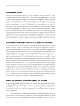 AUSTERIDADE E RETROCESSO: IMPACTOS SOCIAIS DA POLÍTICA FISCAL NO BRASIL
Austeridade é Racista
O Brasil não é uma democracia racial em que pessoas de todas as raças e cores vivem
em harmonia e equilíbrio. Dados sobre a distribuição de renda e acesso a direitos
sociais mostram que o mito da democracia racial no Brasil é falso: negros estão mais
sujeitos à violência, à precariedade no mercado de trabalho, têm menos acesso a
direitos sociais e menor renda, o que é reflexo do nosso passado escravocrata. Em
termos orçamentários, a criação da Secretaria de Igualdade Racial, com status de
Ministério, foi um marco na visibilidade orçamentária das ações de enfrentamento
ao racismo e promoção da igualdade racial. Em 2015, a Secretaria foi extinta e desde
então,aprioridadedadaaotematemregredidonãoapenasemtermosdaimportância,
mas da execução orçamentária. Tanto em 2016 quanto em 2017, as ações de fomento
à ações afirmativas e ao desenvolvimento local para comunidades remanescentes de
quilombos, bem como fortalecimento institucional dos órgãos estaduais e munici-
pais tiveram um forte declínio, comprometendo a redução das desigualdades raciais.
Austeridade viola tratados internacionais de Direitos Humanos
Como o gasto público é uma ferramenta do Estado Nacional para garantir os direitos
humanos básicos, a política fiscal deve zelar pela melhoria gradual das condições
básicas de vida da população. Essa relação entre orçamento público e a agenda de
direitoshumanosécadavezmaispresentenoplanointernacional.Alegislaçãointer-
nacional de direitos humanos contém princípios particularmente relevantes para a
política fiscal e a construção dos orçamentos nacionais. Ao tornar-se signatário do
Pidesc (Pacto Internacional dos Direitos Econômicos, Sociais e Culturais), o Brasil
passou a assumir obrigações de respeitar, proteger e satisfazer os padrões de direitos
humanos entendidos como parâmetros de conteúdos essenciais para uma vida com
dignidade. Um princípio chave do Pidesc é a chamada realização progressiva dos
direitoshumanos,queimplicaqueosEstadossignatáriosnãopodemadotarmedidas
que promovam retrocessos na realização dos direitos. Pelo contrário, devem aplicar
o máximo de recursos disponíveis em políticas públicas para garantir a universaliza-
ção dos direitos. Com base nisso, e em retrocessos como o aumento da mortalidade
infantil,entende-sequeoEstadobrasileiroestáemflagrantedescumprimentodesse
pacto, ao adotar medidas de austeridade que, ao limitarem a capacidade de financia-
mento de políticas públicas, impedem a promoção dos direitos.
Relatos dos efeitos da austeridade na vida das pessoas
A relatoria especial liderada pela Plataforma DHESCA (Direitos Humanos Econômi-
cos, Sociais, Culturais e Ambientais) em 2017 mostra os resultados de uma pesquisa
qualitativa, com depoimentos de pessoas com direitos flagrantemente violados em
decorrência do retrocesso social e da negligência do setor público através das políti-
cas de austeridade.
•	 Para as lideranças indígenas entrevistadas, o desmantelamento das políti-
cas e dos órgãos indigenistas como a Funai e o Sesai (Secretaria Especial de Saúde
Indígena) colocam as comunidades indígenas em situação de maior exposição à
12
 