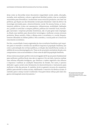 AUSTERIDADE E RETROCESSO: IMPACTOS SOCIAIS DA POLÍTICA FISCAL NO BRASIL
áreas como as discutidas nesse documento (seguridade social, saúde, educação,
moradia, meio ambiente, cultura e agricultura familiar) podem criar as condições
necessárias para diversificar e modernizar nossa estrutura produtiva com base em
políticas, que façam uso das demandas sociais para dinamizar o lado da oferta e da
tecnologia necessária para o desenvolvimento social. Da mesma forma, os inves-
timentos públicos (como em saneamento, infraestrutura, mobilidade, habitação
etc.) podem se articular a compras públicas, políticas de conteúdo local, tecnolo-
gias nacionais e empresas privadas domésticas, não só para gerar mais empregos
no Brasil, mas também para desenvolver tecnologias e melhorar a nossa estrutura
produtiva. Nesse sentido, é falso o dilema entre o econômico e o social, frequen-
temente difundido no debate público. Pelo contrário, o social pode ser o motor do
crescimento econômico.
Por fim, a austeridade é marca registrada da crise econômica brasileira e pré-requi-
sito para se entender o sentido dos sacrifícios impostos à população brasileira, tais
como a precarização dos serviços públicos, a redução das transferências sociais, os
milhõesdenovosdesempregadosetc.Trata-sedeumprojetoexcludentedepaís,sem
compromisso com as necessidades e o bem-estar de 99% da população brasileira.
A luta contra esse projeto político tem na revogação da EC 95 um ponto fundamental
para melhorar a política fiscal, mas não se esgota aí. Por um lado, é preciso realizar
uma reforma tributária inteligente, que diminua o caráter regressivo dos tributos
e impostos e melhore as condições financeiras do Estado. Por outro, é preciso
defender o gasto social como ferramenta de desenvolvimento e instrumento para
melhorar a vida das pessoas. E, também, há de se garantir recursos do orçamento
público para atender as áreas sociais, viabilizando o exercício de direitos sociais. O
caminho para o avanço social é conhecido e boa parte desse esforço pelo lado dos
gastos está mapeado nesse documento. 3
3 O primeiro documento sobre
austeridade já havia apontado
diversas alternativas no que se refere
à tributação.
14
 
