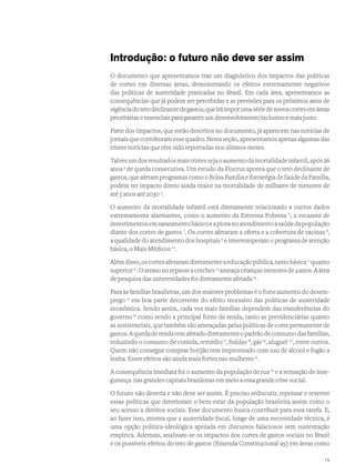 Introdução: o futuro não deve ser assim
O documento que apresentamos traz um diagnóstico dos impactos das políticas
de cortes em diversas áreas, demonstrando os efeitos extremamente negativos
das políticas de austeridade praticadas no Brasil. Em cada área, apresentamos as
consequências que já podem ser percebidas e as previsões para os próximos anos de
vigênciadotetodeclinantedegastos,queiráimporumasériedenovoscortesemáreas
prioritárias e essenciais para garantir um desenvolvimento inclusivo e mais justo.
Parte dos impactos, que estão descritos no documento, já aparecem nas notícias de
jornaisquecorroboramessequadro.Nestaseção,apresentamosapenasalgumasdas
tristes notícias que têm sido reportadas nos últimos meses.
Talvezumdosresultadosmaistristessejaoaumentodamortalidadeinfantil,após26
anos4
de queda consecutiva. Um estudo da Fiocruz aponta que o teto declinante de
gastos, que afetam programas como o Bolsa Família e Estratégia de Saúde da Família,
podem ter impacto direto ainda maior na mortalidade de milhares de menores de
até 5 anos até 2030 5
.
O aumento da mortalidade infantil está diretamente relacionado a outros dados
extremamente alarmantes, como o aumento da Extrema Pobreza 6
, a escassez de
investimentosemsaneamentobásicoeapioranoatendimentoàsaúdedapopulação
diante dos cortes de gastos 7
. Os cortes afetaram a oferta e a cobertura de vacinas 8
,
a qualidade do atendimento dos hospitais 9
e interromperam o programa de atenção
básica, o Mais Médicos 10
.
Alémdisso,oscortesafetaramdiretamenteaeducaçãopública,tantobásica11
quanto
superior12
.Oatrasonorepasseacreches13
ameaçacriançasmenoresde4anos.Aárea
de pesquisa das universidades foi diretamente afetada14
.
Para as famílias brasileiras, um dos maiores problemas é o forte aumento do desem-
prego 15
em boa parte decorrente do efeito recessivo das políticas de austeridade
econômica. Sendo assim, cada vez mais famílias dependem das transferências do
governo 16
como sendo a principal fonte de renda, tanto as previdenciárias quanto
as assistenciais, que também são ameaçadas pelas políticas de corte permanente de
gastos.Aquedaderendatemafetadodiretamenteopadrãodeconsumodasfamílias,
reduzindo o consumo de comida, remédio17
, fraldas18
, gás19
, aluguel 20
, entre outros.
Quem não consegue comprar botijão tem improvisado com uso de álcool e fogão a
lenha. Esses efeitos são ainda mais fortes nas mulheres21
.
A consequência imediata foi o aumento da população de rua22
e a sensação de inse-
gurança nas grandes capitais brasileiras em meio a essa grande crise social.
O futuro não deveria e não deve ser assim. É preciso rediscutir, repensar e reverter
essas políticas que deterioram o bem estar da população brasileira assim como o
seu acesso a direitos sociais. Esse documento busca contribuir para essa tarefa. E,
ao fazer isso, mostra que a austeridade fiscal, longe de uma necessidade técnica, é
uma opção política-ideológica apoiada em discursos falaciosos sem sustentação
empírica. Ademais, analisam-se os impactos dos cortes de gastos sociais no Brasil
e os possíveis efeitos do teto de gastos (Emenda Constitucional 95) em áreas como
15
 
