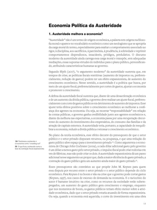 Economia Política da Austeridade
1. Austeridade melhora a economia?
“Austeridade” não é um termo de origem econômica, a palavra tem origens na filoso-
fia moral e aparece no vocabulário econômico como um neologismo que se apropria
da carga moral do termo, especialmente para exaltar o comportamento associado ao
rigor, à disciplina, aos sacrifícios, à parcimônia, à prudência, à sobriedade e reprimir
comportamentos dispendiosos, insaciáveis, pródigos, perdulários. O discurso
moderno da austeridade ainda carrega essa carga moral e transpõe, sem adequadas
mediações, essas supostas virtudes do indivíduo para o plano público, personifican-
do, atribuindo características humanas ao governo.
Segundo Blyth (2017), “o argumento moderno” da austeridade sustenta que, em
tempos de crise, as políticas fiscais restritivas (aumento de impostos ou, preferen-
cialmente, redução de gastos) podem ter um efeito expansionista, de aumento do
crescimento econômico. Nesse sentido, a austeridade é a política que busca, por
meio de um ajuste fiscal, preferencialmente por cortes de gastos, ajustar a economia
e promover o crescimento.
A defesa da austeridade fiscal sustenta que, diante de uma desaceleração econômica
edeumaumentodadívidapública,ogovernodeverealizarumajustefiscal,preferen-
cialmentecomcortedegastospúblicosemdetrimentodeaumentodeimpostos.Esse
ajuste teria efeitos positivos sobre o crescimento econômico ao melhorar a confi-
ança dos agentes na economia. Ou seja, ao mostrar “responsabilidade” em relação
às contas públicas, o governo ganha credibilidade junto aos agentes econômicos e,
diante da melhora nas expectativas, a economia passa por uma recuperação decor-
rente do aumento do investimento dos empresários, do consumo das famílias e da
atração de capitais externos. A austeridade teria, portanto, a capacidade de reequili-
brar a economia, reduzir a dívida pública e retomar o crescimento econômico.
No plano da teoria econômica, esse efeito decorre do pressuposto de que o setor
público e o setor privado disputam recursos, ou poupança, e que uma redução do
gasto público abre espaço para o investimento privado24
. Como argumenta o econo-
mista de Chicago John Cochrane (2009), a cada dólar adicional gasto pelo governo
é um dólar a menos gasto pelo setor privado, o impulso fiscal pode criar rodovias em
vez de fábricas, mas não pode criar os dois. A austeridade expansionista dá um passo
adicionalnesseargumentoaoproporque,dadaamaioreficiênciadogastoprivado,a
contração do gasto público gera um aumento ainda maior do gasto privado25
.
Esses pressupostos são contrários ao que propõe John M. Keynes para quem
essa disputa por recurso entre o setor privado e o setor público depende do ciclo
econômico. Para Keynes é no boom e não na crise que o governo pode cortar gastos
(Keynes, 1937), nos casos de excesso de demanda na economia. E o raciocínio do
autor é bastante intuitivo: na crise, como os recursos da sociedade estão subem-
pregados, um aumento do gasto público gera crescimento e emprego, enquanto
que nos momentos de boom, os gastos públicos teriam efeito menor sobre a ativi-
dade econômica, dado que o setor privado estaria atuando de forma expansionista.
Ou seja, quando a economia está aquecida, o corte do investimento em uma obra
24 Fenômeno conhecido n
a economia como “crowding out”.
25 O que ficou conhecido como a
tese da contração fiscal expansionista.
17
 