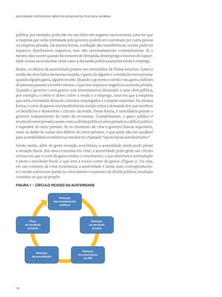 AUSTERIDADE E RETROCESSO: IMPACTOS SOCIAIS DA POLÍTICA FISCAL NO BRASIL
pública, por exemplo, pode não ter um efeito tão negativo na economia, uma vez que
a empresa que seria contratada pelo governo poderá ser contratada por outra pessoa
ou empresa privada. Da mesma forma, a redução das transferências sociais pode ter
impactos distributivos negativos, mas não necessariamente contracionistas. Já o
mesmo não ocorre quando há escassez de demanda, desemprego e excesso de capaci-
dade ociosa na economia: nesse caso, a demanda pública aumenta renda e emprego.
Assim, os efeitos da austeridade podem ser entendidos de forma intuitiva. Gasto e
renda são dois lados da mesma moeda, o gasto de alguém é a renda de outra pessoa:
quandoalguémgasta,alguémrecebe.Quandoogovernocontraioseugasto,milhões
de pessoas passam a receber menos, o que tem impactos negativos na renda privada.
Quando o governo corta gastos com investimentos destinado a uma obra pública,
por exemplo, o efeito é direto sobre a renda e o emprego, uma vez que a empresa
que seria contratada deixa de contratar empregados e comprar materiais. Da mesma
forma, o corte de gastos em transferências sociais reduz a demanda dos que recebem
os benefícios e desacelera o circuito da renda. Dessa forma, é uma falácia pensar o
governo independente do resto da economia. Contabilmente, o gasto público é
receitadosetorprivado,assimcomoadívidapúblicaéativoprivadoeodéficitpúblico
é superávit do setor privado. Se no momento de crise o governo buscar superávits,
esses se darão às custas dos déficits do setor privado, o que pode não ser saudável
para a estabilidade econômica e resultar no chamado “ajuste fiscal autodestrutivo”.
Sendo assim, além de gerar retração econômica, a austeridade ainda pode piorar
a situação fiscal. Em uma economia em crise, a austeridade pode gerar um círculo
vicioso em que o corte de gastos reduz o crescimento, o que deteriora a arrecadação
e piora o resultado fiscal, o que leva a novos cortes de gastos (Figura 1). Ou seja,
em um contexto de crise econômica, a austeridade é ainda mais contraproducen-
te e tende a provocar queda no crescimento e aumento da dívida pública, resultado
contrário ao que se propõe.
FIGURA 1 – CÍRCULO VICIOSO DA AUSTERIDADE
Redução
dos investimentos
públicos
Piora
do resultado
primário
Redução
da demanda
privada
Redução
do crescimento
do PIB
Redução
da arrecadação
18
 