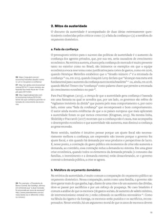 2. Mitos da austeridade
O discurso da austeridade é acompanhado de duas ideias extremamente ques-
tionáveis conhecidas pelos críticos como (1) a fada da confiança e (2) a metáfora do
orçamento doméstico.
a. Fada da confiança
O pressuposto teórico para o sucesso das políticas de austeridade é o aumento da
confiança dos agentes privados, que, por sua vez, seria causadora de crescimento
econômico.Naretóricaaustera,abuscapelaconfiançadomercadoémuitopresente
tanto no exterior como no Brasil; são inúmeros os exemplos em que a equipe
econômica evoca esse tema como justificativa para cortes de gastos, como em 2016,
quando Henrique Meirelles estabelece que o “desafio número 1” é a retomada da
confiança26
ou, em 2015, quando Joaquim Levy declara que “alcançar essa meta será
fundamentalparaoaumentodaconfiançanaeconomiabrasileira”27
ou,ainda,em2018,
quando Michel Temer cita “confiança” como palavra-chave que permite a retomada
do crescimento econômico no país28
.
Para Paul Krugman (2015), a crença de que a austeridade gera confiança é baseada
em uma fantasia na qual se acredita que, por um lado, os governos são reféns de
“vigilantes invisíveis da dívida” que punem pelo mau comportamento e, por outro
lado, existe uma “fada da confiança” que recompensará o bom comportamento.
O autor ainda mostra evidências de que a os países europeus que mais aplicaram
a austeridade foram os que menos cresceram (Krugman, 2015). Na mesma linha,
Skidelsky e Fraccaroli (2017) mostram que a confiança não é causa, mas acompanha
o desempenho econômico e que austeridade não aumenta, mas diminui a confiança
ao gerar recessão.
Neste sentido, também é intuitivo pensar porque um ajuste fiscal não necessa-
riamente melhora a confiança; um empresário não investe porque o governo fez
ajuste fiscal, e sim quando há demanda por seus produtos e perspectivas de lucro.
E, nesse ponto, a contração do gasto público em momentos de crise não aumenta a
demanda, ao contrário, essa contração reduz a demanda no sistema. Em uma grave
crise econômica, quando todos os elementos da demanda privada (o consumo das
famílias, o investimento e a demanda externa) estão desacelerando, se o governo
contrair a demanda pública, a crise se agrava.
b. Metáfora do orçamento doméstico
Na retórica da austeridade, é muito comum a comparação do orçamento público ao
orçamento doméstico. Nessa comparação, assim como uma família, o governo não
deve gastar mais doqueganha,logo,diantedeumacriseedeumaumentodasdívidas,
deve-se passar por sacrifícios e por um esforço de poupança. No caso brasileiro é
comumaanálisedequeosexcessos(degastossociais,deaumentodesaláriomínimo,
de intervencionismo estatal etc.) estão cobrando os sacrifícios necessários29
. Como
na fábula da cigarra e da formiga, os excessos serão punidos e os sacrifícios, recom-
pensados. Nesse sentido, há um argumento moral de que os anos de excessos devem
26 https://veja.abril.com.br/
economia/meirelles-desafio-nume-
ro-um-e-recuperar-a-confianca/
27 http://g1.globo.com/economia/
noticia/2014/11/novo-ministro-da-
fazenda-fixa-meta-fiscal-de-12-do-
pib-para-2015.html
28 http://agenciabrasil.ebc.com.
br/economia/noticia/2018-04/
temer-diz-que-confianca-permite-re-
tomada-do-crescimento-da-econo-
mia
29 Por exemplo, o Presidente do
Banco Central, Ilan Goldfajn, afirmou
em entrevista que “a atual recessão
foi provocada por anos de excessos”
http://www.josenildomelo.com.br/
news/desta-vez-e-diferente-cristia-
no-romero/.
19
 