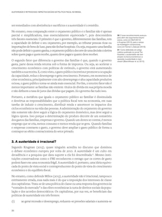 AUSTERIDADE E RETROCESSO: IMPACTOS SOCIAIS DA POLÍTICA FISCAL NO BRASIL
ser remediados com abstinência e sacrifícios e a austeridade é o remédio.
No entanto, essa comparação entre o orçamento público e o familiar não é apenas
parcial e simplificadora, mas essencialmente equivocada 30
, pois desconsidera
três fatores essenciais. O primeiro é que o governo, diferentemente das famílias, tem
a capacidade de definir o seu orçamento, por exemplo, ao tributar pessoas ricas ou
importaçõesdebensdeluxo,paranãofecharhospitais.Ouseja,enquantoumafamília
nãopodedefiniroquantoganha,oorçamentopúblicodecorredeumadecisãocoletiva
sobrequempagaequemrecebe,quantodevepagar e quanto deve receber.
O segundo fator que diferencia o governo das famílias é que, quando o governo
gasta, parte dessa renda retorna sob a forma de impostos. Ou seja, ao acelerar o
crescimento econômico com políticas de estímulo, o governo está aumentando
tambémasuareceita.E,comovisto,ogastopúblicoincentivaepromoveaocupação
da capacidade, reduz o desemprego e gera crescimento. Portanto, em momentos de
crise econômica, principalmente com alto desemprego e alta capacidade produtiva
ociosa, o gasto público torna-se ainda mais essencial. Por fim, o terceiro fator não é
menos importante: as famílias não emitem títulos de dívida em sua própria moeda
e não definem a taxa de juros das dívidas que pagam. Já o governo faz tudo isso.
Portanto, a metáfora que iguala o orçamento público ao familiar é dissimulada
e desvirtua as responsabilidades que a política fiscal tem na economia, em suas
tarefas de induzir o crescimento, distribuir renda e amortecer os impactos dos
ciclos econômicos na vida das pessoas. A administração do orçamento do governo
não somente não deve seguir a lógica do orçamento doméstico, mas deve seguir a
lógica oposta. Isso porque a determinação do produto decorre de um somatório
dos gastos das famílias, empresas e governo. Quando um destes se contrai, é menos
emprego que se cria, menos consumo e menos renda que se gera. Quando famílias
e empresas contraem o gasto, o governo deve ampliar o gasto público de forma a
contrapor ao efeito contracionista do setor privado.
3. A austeridade é irracional?
Segundo Krugman (2015), quase ninguém acredita no discurso que dominou
o debate econômico europeu por volta de 2010. A austeridade é um culto em
decadência e a pesquisa que dava suporte a ela foi descreditada 31
. Mesmo insti-
tuições conservadoras como o FMI reconhecem o estrago que os cortes de gasto
podem fazer em uma economia frágil. A austeridade é, portanto, uma ideia equivo-
cada do ponto de vista social e contraproducente do ponto de vista do crescimento
econômico e do equilíbrio fiscal.
No entanto, como defende Milios (2015), a austeridade não é irracional, tampouco
estritamente errada, essa nada mais é do que a imposição dos interesses de classe
dos capitalistas. Trata-se de uma política de classe ou uma resposta dos governos às
“vontades do mercado” e das elites econômicas à custa de direitos sociais da popu-
lação e dos acordos democráticos. Os capitalistas, por sua vez, se beneficiam das
políticas de austeridade em três frentes:
(i)	 ao gerar recessão e desemprego, reduzem-se pressões salariais e aumenta-se
30 E esse reconhecimento avançou
para além dos argumentos keyne-
sianos, como em Wolf (2013)
e Krugman (2015), para o campo
da modelagem convencional,
como em Farmer e Zabczyk (2018).
31 Como defendido em artigo
coletivo publicado no jornal The
Guardian, a austeridade não tem
amparo na teoria econômica e a
oposição à austeridade é main-
stream (Blanchflower et. al, 2015).
20
 
