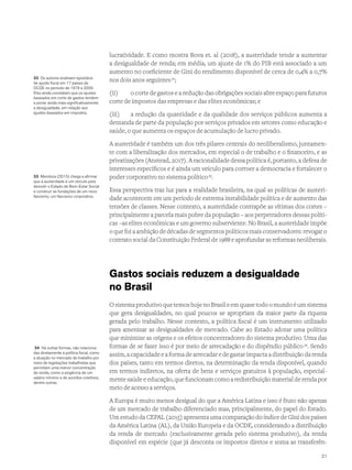lucratividade. E como mostra Bova et. al (2018), a austeridade tende a aumentar
a desigualdade de renda; em média, um ajuste de 1% do PIB está associado a um
aumento no coeficiente de Gini do rendimento disponível de cerca de 0,4% a 0,7%
nos dois anos seguintes32
;
(ii)	 o corte de gastos e a redução das obrigações sociais abre espaço para futuros
corte de impostos das empresas e das elites econômicas; e
(iii)	 a redução da quantidade e da qualidade dos serviços públicos aumenta a
demanda de parte da população por serviços privados em setores como educação e
saúde, o que aumenta os espaços de acumulação de lucro privado.
A austeridade é também um dos três pilares centrais do neoliberalismo, juntamen-
te com a liberalização dos mercados, em especial o de trabalho e o financeiro, e as
privatizações (Anstead, 2017). A racionalidade dessa política é, portanto, a defesa de
interesses específicos e é ainda um veículo para corroer a democracia e fortalecer o
poder corporativo no sistema político33
.
Essa perspectiva traz luz para a realidade brasileira, na qual as políticas de austeri-
dade acontecem em um período de extrema instabilidade política e de aumento das
tensões de classes. Nesse contexto, a austeridade contrapõe as vítimas dos cortes –
principalmente a parcela mais pobre da população – aos perpetradores dessas políti-
cas –as elites econômicas e um governo subserviente. No Brasil, a austeridade impõe
o que foi a ambição de décadas de segmentos políticos mais conservadores: revogar o
contrato social da Constituição Federal de 1988 e aprofundar as reformas neoliberais.
Gastos sociais reduzem a desigualdade
no Brasil
O sistema produtivo que temos hoje no Brasil e em quase todo o mundo é um sistema
que gera desigualdades, no qual poucos se apropriam da maior parte da riqueza
gerada pelo trabalho. Nesse contexto, a política fiscal é um instrumento utilizado
para amenizar as desigualdades de mercado. Cabe ao Estado adotar uma política
que minimize as origens e os efeitos concentradores do sistema produtivo. Uma das
formas de se fazer isso é por meio de arrecadação e do dispêndio público 34
. Sendo
assim, a capacidade e a forma de arrecadar e de gastar impacta a distribuição da renda
dos países, tanto em termos diretos, na determinação da renda disponível, quando
em termos indiretos, na oferta de bens e serviços gratuitos à população, especial-
mente saúde e educação, que funcionam como a redistribuição material de renda por
meio de acesso a serviços.
A Europa é muito menos desigual do que a América Latina e isso é fruto não apenas
de um mercado de trabalho diferenciado mas, principalmente, do papel do Estado.
Um estudo da CEPAL (2015) apresenta uma comparação do índice de Gini dos países
da América Latina (AL), da União Europeia e da OCDE, considerando a distribuição
da renda de mercado (exclusivamente gerada pelo sistema produtivo), da renda
disponível em espécie (que já desconta os impostos diretos e soma as transferên-
32 Os autores analisam episódios
de ajuste fiscal em 17 países da
OCDE no período de 1978 a 2009.
Eles ainda constatam que os ajustes
baseados em corte de gastos tendem
a piorar ainda mais significativamente
a desigualdade, em relação aos
ajustes baseados em impostos.
33 Mendoza (2015) chega a afirmar
que a austeridade é um veículo para
demolir o Estado de Bem-Estar Social
e construir as fundações de um novo
fascismo, um fascismo corporativo.
34 Há outras formas, não relaciona-
das diretamente à política fiscal, como
a atuação no mercado de trabalho por
meio de legislações trabalhistas que
permitam uma menor concentração
de renda, como a exigência de um
salário mínimo e de acordos coletivos,
dentre outras.
21
 