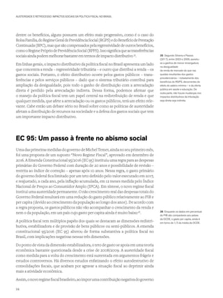 AUSTERIDADE E RETROCESSO: IMPACTOS SOCIAIS DA POLÍTICA FISCAL NO BRASIL
dentre os benefícios, alguns possuem um efeito mais progressivo, como é o caso do
BolsaFamília,doRegimeGeraldePrevidênciaSocial(RGPS)edoBenefíciodePrestação
Continuada(BPC),masquesãocompensadospelaregressividadedeoutrosbenefícios,
comooRegimePrópriodePrevidênciaSocial(RPPS).Issosignificaqueastransferências
sociaisaindapodemmelhorarbastanteemtermosdeimpactodistributivo35
.
Em linhas gerais, o impacto distributivo da política fiscal no Brasil apresenta um lado
que concentra a renda – regressividade tributária – e outro que distribui a renda – os
gastos sociais. Portanto, o efeito distributivo ocorre pelos gastos públicos – trans-
ferências e pelos serviços públicos – dado que o sistema tributário contribui para
ampliação da desigualdade, pois todo o ganho de distribuição com a arrecadação
direta é perdido pela arrecadação indireta. Dessa forma, podemos afirmar que
o manejo da política fiscal tem um papel central na redistribuição de renda e que
qualquer medida, que afete a arrecadação ou os gastos públicos, terá um efeito rele-
vante. Cabe então um debate sério no Brasil sobre como as políticas de austeridade
afetam a distribuição de recursos na sociedade e a defesa dos gastos sociais que tem
um importante impacto distributivo.
EC 95: Um passo à frente no abismo social
UmadasprimeirasmedidasdogovernodeMichelTemer,aindanoseuprimeiromês,
foi uma proposta de um suposto “Novo Regime Fiscal”, aprovado em dezembro de
2016. A Emenda Constitucional 95/2016 (EC 95) instituiu uma regra para as despesas
primárias do Governo Federal com duração de 20 anos e possibilidade de revisão –
restrita ao índice de correção – apenas após 10 anos. Nessa regra, o gasto primário
do governo federal fica limitado por um teto definido pelo valor executado em 2017,
e reajustado, a cada ano, pela inflação acumulada, em 12 meses medida pelo Índice
Nacional de Preços ao Consumidor Amplo (IPCA). Em síntese, o novo regime fiscal
institui uma austeridade permanente. O não crescimento real das despesas totais do
Governo Federal resultará em uma redução do gasto público relativamente ao PIB e
per capita (devido ao crescimento da população ao longo dos anos). De acordo com
a regra proposta, os gastos públicos não vão acompanhar o crescimento da renda e
nem o da população, em um país cujo gasto per capita ainda é muito baixo36
.
A política fiscal tem múltiplos papéis dos quais se destacam as dimensões redistri-
butiva, estabilizadora e de provisão de bens públicos ou semi-públicos. A emenda
constitucional 95/2016 (EC 95) alterou de forma substantiva a política fiscal no
Brasil, com implicações negativas nessas três dimensões.
Do ponto de vista da dimensão estabilizadora, o teto de gasto se apoia em uma teoria
econômica bastante questionada desde a crise de 2008/2009. A austeridade fiscal
como medida para a volta do crescimento está sustentada em argumentos frágeis e
estudos controversos. Há diversos estudos enfatizando o efeito autodestrutivo de
consolidações fiscais, que acabam por agravar a situação fiscal ao deprimir ainda
mais a atividade econômica.
Assim,onovoregimefiscalbrasileiro,aoimporumacontribuiçãonegativadogoverno
35 Segundo Silveira e Passos
(2017), entre 2003 e 2009, assistiu-
se a ganhos de menor envergadura
na desigualdade
da renda de mercado do que nas
quedas resultantes dos gastos
previdenciários – notadamente dos
benefícios do RGPS, decorrentes do
efeito do salário mínimo – e da oferta
pública em saúde e educação. De
outra parte, não houve mudanças nos
impactos distributivos da tributação
seja direta seja indireta.
36 Enquanto os dados em percentual
do PIB são comparáveis aos países
da OCDE, o gasto per capita, ainda é
em torno de 1/3 da média da OCDE.
24
 
