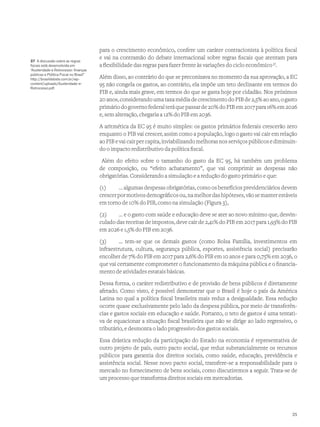 para o crescimento econômico, confere um caráter contracionista à política fiscal
e vai na contramão do debate internacional sobre regras fiscais que atentam para
a flexibilidade das regras para fazer frente às variações do ciclo econômico37
.
Além disso, ao contrário do que se preconizava no momento da sua aprovação, a EC
95 não congela os gastos, ao contrário, ela impõe um teto declinante em termos do
PIB e, ainda mais grave, em termos do que se gasta hoje por cidadão. Nos próximos
20 anos, considerando uma taxa média de crescimento do PIB de 2,5% ao ano, o gasto
primáriodogovernofederalteráquepassarde20%doPIBem2017para16%em2026
e, sem alteração, chegaria a 12% do PIB em 2036.
A aritmética da EC 95 é muito simples: os gastos primários federais crescerão zero
enquanto o PIB vai crescer, assim como a população, logo o gasto vai cair em relação
aoPIBevaicairpercapita,inviabilizandomelhorasnosserviçospúblicosediminuin-
do o impacto redistributivo da política fiscal.
Além do efeito sobre o tamanho do gasto da EC 95, há também um problema
de composição, ou “efeito achatamento”, que vai comprimir as despesas não
obrigatórias. Considerando a simulação e a redução do gasto primário e que:
(1)	 ... algumas despesas obrigatórias, como os benefícios previdenciários devem
crescerpormotivosdemográficosou,namelhordashipóteses,vãosemanterestáveis
em torno de 10% do PIB, como na simulação (Figura 3),
(2)	 ... e o gasto com saúde e educação deve se ater ao novo mínimo que, desvin-
culado das receitas de impostos, deve cair de 2,41% do PIB em 2017 para 1,93% do PIB
em 2026 e 1,5% do PIB em 2036.
(3)	 ... tem-se que os demais gastos (como Bolsa Família, investimentos em
infraestrutura, cultura, segurança pública, esportes, assistência social) precisarão
encolher de 7% do PIB em 2017 para 2,6% do PIB em 10 anos e para 0,75% em 2036, o
que vai certamente comprometer o funcionamento da máquina pública e o financia-
mento de atividades estatais básicas.
Dessa forma, o caráter redistributivo e de provisão de bens públicos é diretamente
afetado. Como visto, é possível demonstrar que o Brasil é hoje o país da América
Latina no qual a política fiscal brasileira mais reduz a desigualdade. Essa redução
ocorre quase exclusivamente pelo lado da despesa pública, por meio de transferên-
cias e gastos sociais em educação e saúde. Portanto, o teto de gastos é uma tentati-
va de equacionar a situação fiscal brasileira que não se dirige ao lado regressivo, o
tributário, e desmonta o lado progressivo dos gastos sociais.
Essa drástica redução da participação do Estado na economia é representativa de
outro projeto de país, outro pacto social, que reduz substancialmente os recursos
públicos para garantia dos direitos sociais, como saúde, educação, previdência e
assistência social. Nesse novo pacto social, transfere-se a responsabilidade para o
mercado no fornecimento de bens sociais, como discutiremos a seguir. Trata-se de
um processo que transforma direitos sociais em mercadorias.
37 A discussão sobre as regras
fiscais está desenvolvida em
“Austeridade e Retrocesso: finanças
públicas e Política Fiscal no Brasil”
http://brasildebate.com.br/wp-
content/uploads/Austeridade-e-
Retrocesso.pdf.
25
 