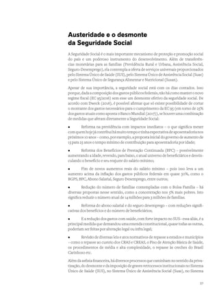 Austeridade e o desmonte
da Seguridade Social
A Seguridade Social é o mais importante mecanismo de proteção e promoção social
do país e um poderoso instrumento do desenvolvimento. Além de transferên-
cias monetárias para as famílias (Previdência Rural e Urbana, Assistência Social,
Seguro-Desemprego), ela contempla a oferta de serviços universais proporcionados
pelo Sistema Único de Saúde (SUS), pelo Sistema Único de Assistência Social (Suas)
e pelo Sistema Único de Segurança Alimentar e Nutricional (Susan).
Apesar de sua importância, a seguridade social está com os dias contados. Isso
porque,dadaacomposiçãodosgastospúblicosfederais,nãohácomomanteronovo
regime fiscal (EC 95/2016) sem esse um desmonte efetivo da seguridade social. De
acordo com Dweck (2016), é possível afirmar que só existe possibilidade de cortar
o montante dos gastos necessários para o cumprimento da EC 95 (em torno de 25%
dosgastosatuaiscomoapontaoBancoMundial(2017)),sehouverumacombinação
de medidas que afetam diretamente a Seguridade Social:
•	 Reforma na previdência com impactos imediatos – o que significa mexer
comquemhojejácontribuihámuitotempoetinhaexpectativadeaposentadorianos
próximos10anos–como,porexemplo,apropostainicialdogovernodeaumentode
15 para 25 anos o tempo mínimo de contribuição para aposentadoria por idade;
•	 Reforma dos Benefícios de Prestação Continuada (BPC) – possivelmente
aumentando a idade, revendo, para baixo, o atual universo de beneficiários e desvin-
culando o benefício e seu reajuste do salário mínimo;
•	 Fim de novos aumentos reais do salário mínimo – pois isso leva a um
aumento acima da inflação dos gastos públicos federais em quase 50%, como o
RGPS, BPC, Abono Salarial, Seguro Desemprego, entre outros;
•	 Redução do número de famílias contempladas com o Bolsa Família – há
diversas propostas nesse sentido, como a concentração nos 5% mais pobres. Isto
significa reduzir o número atual de 14 milhões para 3 milhões de famílias.
•	 Reforma do abono salarial e do seguro desemprego – com reduções signifi-
cativas dos benefícios e do número de beneficiários;
•	 E a redução dos gastos com saúde, com forte impacto no SUS– essa aliás, é a
principal medida que demandou uma emenda constitucional, quase todas as outras,
poderiam ser feitas por alteração legal ou infra legal;
•	 Revisão de diversas leis e atos normativos de repasse a estados e municípios
– como o repasse ao custeio dos CRAS e CREAS, o Piso de Atenção Básica de Saúde,
os procedimentos de média e alta complexidade, o repasse às creches do Brasil
Carinhoso etc.
Além da asfixia financeira, há diversos processos que caminham no sentido da priva-
tização, do desmonte e da imposição de graves retrocessos institucionais no Sistema
Único de Saúde (SUS), no Sistema Único de Assistência Social (Suas), no Sistema
27
 