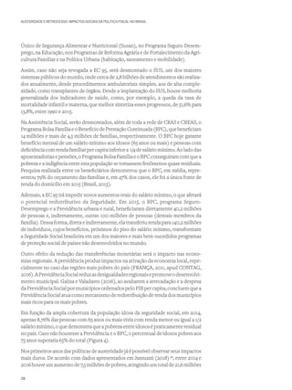 AUSTERIDADE E RETROCESSO: IMPACTOS SOCIAIS DA POLÍTICA FISCAL NO BRASIL
Único de Segurança Alimentar e Nutricional (Susan), no Programa Seguro-Desem-
prego, na Educação, nos Programas de Reforma Agrária e de Fortalecimento da Agri-
cultura Familiar e na Política Urbana (habitação, saneamento e mobilidade).
Assim, caso não seja revogada a EC 95, será desmontado o SUS, um dos maiores
sistemas públicos do mundo, onde cerca de 2,8 bilhões de atendimentos são realiza-
dos anualmente, desde procedimentos ambulatoriais simples, aos de alta comple-
xidade, como transplantes de órgãos. Desde a implantação do SUS, houve melhoria
generalizada dos indicadores de saúde, como, por exemplo, a queda da taxa de
mortalidade infantil e materna, que melhor sintetiza esses progressos, de 51,6% para
13,8%, entre 1990 e 2015.
Na Assistência Social, serão desmontados, além de toda a rede de CRAS e CREAS, o
ProgramaBolsaFamíliaeoBenefíciodePrestaçãoContinuada(BPC),quebeneficiam
14 milhões e mais de 4,5 milhões de famílias, respectivamente. O BPC hoje garante
benefício mensal de um salário mínimo aos idosos (65 anos ou mais) e pessoas com
deficiênciacomrendafamiliarpercapitainferiora 1/4desaláriomínimo.Aoladodas
aposentadorias e pensões, o Programa Bolsa Família e o BPC conseguiram com que a
pobreza e a indigência entre esta população se tornassem fenômenos quase residuais.
Pesquisa realizada entre os beneficiários demonstrou que o BPC, em média, repre-
sentou 79% do orçamento das famílias e, em 47% dos casos, ele foi a única fonte de
renda do domicílio em 2015 (Brasil, 2015).
Ademais, a EC 95 irá impedir novos aumentos reais do salário mínimo, o que afetará
o potencial redistributivo da Seguridade. Em 2015, o BPC, programa Seguro-
Desemprego e a Previdência urbana e rural, beneficiaram diretamente 40,2 milhões
de pessoas e, indiretamente, outras 100 milhões de pessoas (demais membros da
família). Dessa forma, direta e indiretamente, ela transferiu renda para 140,2 milhões
de indivíduos, cujos benefícios, próximos do piso do salário mínimo, transformam
a Seguridade Social brasileira em um dos maiores e mais bem-sucedidos programas
de proteção social de países não desenvolvidos no mundo.
Outro efeito da redução das transferências monetárias será o impacto nas econo-
mias regionais. A previdência produz impactos na ativação da economia local, espe-
cialmente no caso das regiões mais pobres do país (FRANÇA, 2011, apud CONTAG,
2016).APrevidênciaSocialreduzasdesigualdadesregionaisepromoveodesenvolvi-
mento municipal. Galiza e Valadares (2016), ao avaliarem a arrecadação e a despesa
daPrevidênciaSocialpormunicípiosordenadospeloPIBpercapita,concluemquea
PrevidênciaSocialatuacomomecanismoderedistribuiçãoderendadosmunicípios
mais ricos para os mais pobres.
Em função da ampla cobertura da população idosa da seguridade social, em 2014,
apenas 8,76% das pessoas com 65 anos ou mais vivia com renda menor ou igual a 1/2
salário mínimo, o que demonstra que a pobreza entre idosos é praticamente residual
no país. Caso não houvesse a Previdência e o BPC, o percentual de idosos pobres aos
75 anos superaria 65% do total (Figura 4).
Nos primeiros anos das políticas de austeridade já é possível observar seus impactos
mais duros. De acordo com dados apresentados em Jannuzzi (2018)39
; entre 2014 e
2016houveumaumentode7,5milhõesdepobres,atingindoumtotalde21,6milhões
28
 