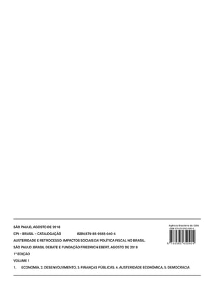 SÃO PAULO, AGOSTO DE 2018
CPI – BRASIL – CATALOGAÇÃO ISBN 879-85-9565-040-4
AUSTERIDADE E RETROCESSO: IMPACTOS SOCIAIS DA POLÍTICA FISCAL NO BRASIL.
SÃO PAULO: BRASIL DEBATE E FUNDAÇÃO FRIEDRICH EBERT, AGOSTO DE 2018
1° EDIÇÃO
VOLUME 1
1. ECONOMIA, 2. DESENVOLVIMENTO, 3. FINANÇAS PÚBLICAS. 4. AUSTERIDADE ECONÔMICA, 5. DEMOCRACIA
 