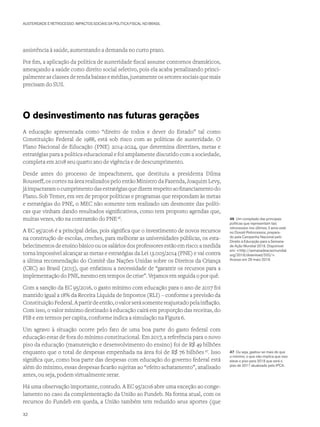 AUSTERIDADE E RETROCESSO: IMPACTOS SOCIAIS DA POLÍTICA FISCAL NO BRASIL
assistência à saúde, aumentando a demanda no curto prazo.
Por fim, a aplicação da política de austeridade fiscal assume contornos dramáticos,
ameaçando a saúde como direito social seletivo, pois ela acaba penalizando princi-
palmente as classes de renda baixas e médias, justamente os setores sociais que mais
precisam do SUS.
O desinvestimento nas futuras gerações
A educação apresentada como “direito de todos e dever do Estado” tal como
Constituição Federal de 1988, está sob risco com as políticas de austeridade. O
Plano Nacional de Educação (PNE) 2014-2024, que determina diretrizes, metas e
estratégias para a política educacional e foi amplamente discutido com a sociedade,
completa em 2018 seu quarto ano de vigência e de descumprimento.
Desde antes do processo de impeachment, que destituiu a presidenta Dilma
Rousseff, os cortes na área realizados pelo então Ministro da Fazenda, Joaquim Levy,
jáimpactaramocumprimentodasestratégiasquedizemrespeitoaofinanciamentodo
Plano. Sob Temer, em vez de propor políticas e programas que respondam às metas
e estratégias do PNE, o MEC não somente tem realizado um desmonte das políti-
cas que vinham dando resultados significativos, como tem proposto agendas que,
muitas vezes, vão na contramão do PNE46
.
A EC 95/2016 é a principal delas, pois significa que o investimento de novos recursos
na construção de escolas, creches, para melhorar as universidades públicas, os esta-
belecimentosdeensinobásicoouossaláriosdosprofessoresestãoemrisco:amedida
torna impossível alcançar as metas e estratégias da Lei 13.005/2014 (PNE) e vai contra
a última recomendação do Comitê das Nações Unidas sobre os Direitos da Criança
(CRC) ao Brasil (2015), que enfatizou a necessidade de “garantir os recursos para a
implementação do PNE, mesmo em tempos de crise”. Vejamos em seguida o por quê.
Com a sanção da EC 95/2016, o gasto mínimo com educação para o ano de 2017 foi
mantido igual a 18% da Receita Líquida de Impostos (RLI) – conforme a previsão da
ConstituiçãoFederal.Apartirdeentão,ovalorserásomentereajustadopelainflação.
Com isso, o valor mínimo destinado à educação cairá em proporção das receitas, do
PIB e em termos per capita, conforme indica a simulação na Figura 6.
Um agravo à situação ocorre pelo fato de uma boa parte do gasto federal com
educação estar de fora do mínimo constitucional. Em 2017, a referência para o novo
piso da educação (manutenção e desenvolvimento do ensino) foi de R$ 49 bilhões
enquanto que o total de despesas empenhada na área foi de R$ 76 bilhões 47
. Isso
significa que, como boa parte das despesas com educação do governo federal está
além do mínimo, essas despesas ficarão sujeitas ao “efeito achatamento”, analisado
antes, ou seja, podem virtualmente zerar.
Há uma observação importante, contudo. A EC 95/2016 abre uma exceção ao conge-
lamento no caso da complementação da União ao Fundeb. Na forma atual, com os
recursos do Fundeb em queda, a União também tem reduzido seus aportes (que
46 Um compilado das principais
políticas que representam tais
retrocessos nos últimos 3 anos está
no Dossiê Retrocessos, prepara-
do pela Campanha Nacional pelo
Direito à Educação para a Semana
de Ação Mundial 2018. Disponível
em: <http://semanadeacaomundial.
org/2018/download/555/>.
Acesso em 29 maio 2018.
47 Ou seja, gastou-se mais do que
o mínimo, o que não implica que isso
eleve o piso para 2018 que será o
piso de 2017 atualizado pelo IPCA.
32
 