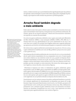 Assim,osdadosmostramqueaausteridadefiscalfezregredirgrandepartedaspolíticas
de expansão e democratização do acesso à ES e abriu espaço para a ampliação da priva-
tização,cujosimpactosserãosentidosnaspresentesepróximasgerações.
Arrocho fiscal também degrada
o meio ambiente
Estão cada vez mais claros para a ciência e para a sociedade os crescentes riscos aos
quais a humanidade estará exposta se não gerenciar seus problemas ambientais. No
entanto, apesar de sua riqueza ambiental, o Brasil está crescentemente vulnerável,
em especial, no contexto da austeridade.
Os cortes nos gastos ambientais, definidos como o gasto executado pelo Ministério
do Meio Ambiente (MMA) e suas autarquias (IBAMA, ICMBio, SFB, JBRJ etc.) 49
,
tiveram início em 2015, aprofundaram-se em 2016, mantiveram-se em 2017 e em
2018. Esse novo cenário de restrição fiscal fragiliza ainda mais a agenda ambiental,
que apresenta um histórico de baixíssima participação no orçamento total da União.
Em termos reais, os gastos ambientais aumentaram de 2003 até 2011. De 2011 a 2014,
o gasto ambiental se estabiliza (em torno de R$ 3,3 bilhões a preços de 2017) e passa
a cair a partir de 2015.
Jáasdespesasdiscricionáriasambientaissãocrescentesde2010a2013,acumulando
alta de 13,5% (valores empenhados de 2013 comparados com 2010). A maior queda
(em termos relativos ao ano anterior) ocorre em 2015, quando as despesas discri-
cionárias empenhadas se retraem em 22,5%. As quedas continuam em 2016 quando
atingem o menor nível desde o início da série (2001). Em 2017, observa-se leve recu-
peração, que não recompõe os cortes anteriores. Em termos dos valores pagos, em
2017 registrou o menor da série, como mostra a Figura 9.
Observam-se impactos em todos os indicadores de gastos ambientais: gastos
empenhados totais do MMA, gastos empenhados do MMA na função gestão ambi-
ental e gastos discricionários do MMA de 2014 a 2016. Excluindo-se os excepcionais
precatóriosde2017,ogastototalempenhadodoMMAatingeR$2,97bilhões,apreços
de 2017, valor apenas 1,5% superior ao gasto verificado em 2016. Em relação a 2014, o
corte registrado em 2017 já havia reduzido as despesas discricionárias em 27%.
Possivelmente um dos maiores avanços da política ambiental brasileira no período
foi a redução significativa do desmatamento na Amazônia, que passou de 20.483
km2/ano (1995-2005) para 8.842 km2/ano (2006-2017), e no Cerrado, que passou de
23.506 km2/ano (2001-2008) para 9.907 km2/ano (2009-2015). Mas, infelizmente,
juntamente com a redução do gasto ambiental, houve um incremento do desma-
tamento na Amazônia, notadamente em 2015 e 2016, o que representa um alerta
importante para a agenda ambiental, como mostra a Figura 10.
49 O Sistema de Contas Econômicas
Ambientais das Nações Unidas define
gasto ambiental (ou, mais precisa-
mente, despesa nacional
com proteção ambiental) como
despesas de consumo e formação
bruta de capital fixo de todos os bens
e serviços de proteção ambiental,
ajustados por transferências de
proteção ambiental (Nações Unidas,
2016). O IPEA está estruturando uma
base de dados dos gastos ambientais
no Brasil com base nessa metod-
ologia (veja Moura et al. (2017) para
mais detalhes). O gasto do MMA,
adotado no presente estudo, pode
ser entendido como proxy para gasto
ambiental federal.
37
 