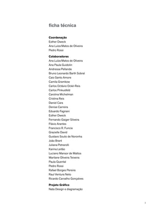 ficha técnica
Coordenação
Esther Dweck
Ana Luíza Matos de Oliveira
Pedro Rossi
Colaboradores
Ana Luíza Matos de Oliveira
Ana Paula Guidolin
Andressa Pellanda
Bruno Leonardo Barth Sobral
Caio Santo Amore
Camila Gramkow
Carlos Octávio Ocké-Reis
Carlos Pinkusfeld
Carolina Michelman
Cristina Reis
Daniel Cara
Denise Carreira
Eduardo Fagnani
Esther Dweck
Fernando Gaiger Silveira
Flávio Arantes
Francisco R. Funcia
Grazielle David
Gustavo Souto de Noronha
João Brant
Juliana Petrarolli
Karina Leitão
Luciano Mansor de Mattos
Marilane Oliveira Teixeira
Paula Quental
Pedro Rossi
Rafael Borges Pereira
Raul Ventura Neto
Ricardo Carvalho Gonçalves
Projeto Gráfico
Nata Design e diagramação
3
 