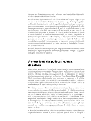 despesas não obrigatórias, o que tende a reforçar o papel marginal da política ambi-
ental no país nas próximas duas décadas.
Esseselementosrepresentamriscosparaapolíticaambientaldopaís,quepassoupor
um processo recente de fortalecimento institucional e legal. Reduzir gasto público
ambiental federal significará a perda de capacidades institucionais que levaram anos
paraseremconstruídasepossíveisretrocessos,especialmente:(i)níveismaiselevados
de desmatamento, com conseguinte perda de serviços ecossistêmicos que tornará
particularmente vulneráveis o setor externo dependente de recursos naturais e as
comunidades tradicionais; (ii) aumento da chance de desastres ambientais devido
à menor capacidade de licenciamento e fiscalização, tais como o rompimento da
barragem de rejeitos minerais de Mariana (MG) de 2015, que resultou na morte de 19
pessoas e em uma onda de lama tóxica que contaminou 663 km do Rio Doce; e (iii)
redução da capacidade de combate e manejo do fogo, como por exemplo o incêndio
que consumiu mais de 22% da área do Parque Nacional da Chapada dos Veadeiros
em 2017; dentre outros.
Portanto, a austeridade é incompatível para um projeto de desenvolvimento susten-
tável no qual as políticas públicas tenham um papel central. Revogar a EC 95 é um
começo, o meio ambiente agradece.
A morte lenta das políticas federais
de cultura
Desde2011,oMinistérioda Cultura(MinC)vivia a oscilaçãodos limites deempenho
de seu orçamento discricionário, com perdas reais na sua capacidade de realizar
políticas culturais. Em 2015, contudo, dentre todos os ministérios, teve o maior
contingenciamento do orçamento do Governo Federal das últimas décadas. No
MinC, considerado o limite final, o corte em relação ao orçamento foi de 36% das
despesas discricionárias. Concretamente, em um cenário de crise, o orçamento
comprimiu as despesas finalísticas. No ano de 2015, todas as secretarias e diretorias
finalísticas do MinC executaram apenas R$ 109 milhões.
Na prática, o arrocho sobre as áreas-fim cria um círculo vicioso: quanto menos
recursoselastêm,menorapossibilidadedecontinuidadeedoprópriosentidodesua
existência, pois os investimentos em cultura necessitam de tempo para se consoli-
dar. O Cultura Viva, por exemplo, que até 2010 executava mais de R$ 100 milhões por
ano, foi bastante reduzido. Toda a Secretaria de Cidadania e Diversidade Cultural,
responsável pelo programa, teve pouco mais de R$ 32 milhões para investir em 2015.
A Funarte passou o ano todo desenhando uma nova política nacional para as artes,
com divisão de papéis e articulação com os entes federados, mas sua situação orça-
mentária não permitiu sequer o pagamento integral de editais voltados ao teatro, à
dança e ao circo.
A crise do Ministério da Cultura, contudo, estava apenas no início. Com a destituição
da presidenta Dilma Rousseff, a primeira opção do governo Temer foi extinguir o
39
 