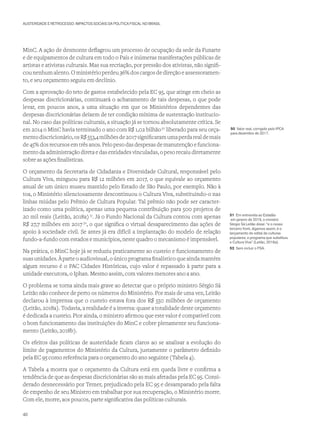 AUSTERIDADE E RETROCESSO: IMPACTOS SOCIAIS DA POLÍTICA FISCAL NO BRASIL
MinC. A ação de desmonte deflagrou um processo de ocupação da sede da Funarte
e de equipamentos de cultura em todo o País e inúmeras manifestações públicas de
artistas e ativistas culturais. Mas sua recriação, por pressão dos ativistas, não signifi-
cou nenhum alento. O ministério perdeu 36% dos cargos de direção e assessoramen-
to, e seu orçamento seguiu em declínio.
Com a aprovação do teto de gastos estabelecido pela EC 95, que atinge em cheio as
despesas discricionárias, continuará o achatamento de tais despesas, o que pode
levar, em poucos anos, a uma situação em que os Ministérios dependentes das
despesas discricionárias deixem de ter condição mínima de sustentação institucio-
nal. No caso das políticas culturais, a situação já se tornou absolutamente crítica. Se
em 2014 o MinC havia terminado o ano com R$ 1,02 bilhão50
liberado para seu orça-
mentodiscricionário,osR$553,4milhõesde2017significaramumaperdarealdemais
de 45% dos recursos em três anos. Pelo peso das despesas de manutenção e funciona-
mento da administração direta e das entidades vinculadas, o peso recaiu diretamente
sobre as ações finalísticas.
O orçamento da Secretaria de Cidadania e Diversidade Cultural, responsável pelo
Cultura Viva, minguou para R$ 12 milhões em 2017, o que equivale ao orçamento
anual de um único museu mantido pelo Estado de São Paulo, por exemplo. Não à
toa, o Ministério silenciosamente descontinuou o Cultura Viva, substituindo-o nas
linhas miúdas pelo Prêmio de Cultura Popular. Tal prêmio não pode ser caracter-
izado como uma política, apenas uma pequena contribuição para 500 projetos de
20 mil reais (Leitão, 2018a) 51
. Já o Fundo Nacional da Cultura contou com apenas
R$ 27,7 milhões em 2017 52
, o que significa o virtual desaparecimento das ações de
apoio à sociedade civil. Se antes já era difícil a implantação do modelo de relação
fundo-a-fundo com estados e municípios, neste quadro o mecanismo é impensável.
Na prática, o MinC hoje já se reduziu praticamente ao custeio e funcionamento de
suas unidades. À parte o audiovisual, o único programa finalístico que ainda mantém
algum recurso é o PAC Cidades Históricas, cujo valor é repassado à parte para a
unidade executora, o Iphan. Mesmo assim, com valores menores ano a ano.
O problema se torna ainda mais grave ao detectar que o próprio ministro Sérgio Sá
Leitão não conhece de perto os números do Ministério. Por mais de uma vez, Leitão
declarou à imprensa que o custeio estava fora dos R$ 550 milhões de orçamento
(Leitão, 2018a). Todavia, a realidade é a inversa: quase a totalidade deste orçamento
é dedicada a custeio. Pior ainda, o ministro afirmou que este valor é compatível com
o bom funcionamento das instituições do MinC e cobre plenamente seu funciona-
mento (Leitão, 2018b).
Os efeitos das políticas de austeridade ficam claros ao se analisar a evolução do
limite de pagamentos do Ministério da Cultura, justamente o parâmetro definido
pela EC 95 como referência para o orçamento do ano seguinte (Tabela 4).
A Tabela 4 mostra que o orçamento da Cultura está em queda livre e confirma a
tendência de que as despesas discricionárias são as mais afetadas pela EC 95. Consi-
derado desnecessário por Temer, prejudicado pela EC 95 e desamparado pela falta
de empenho de seu Ministro em trabalhar por sua recuperação, o Ministério morre.
Com ele, morre, aos poucos, parte significativa das políticas culturais.
50 Valor real, corrigido pelo IPCA
para dezembro de 2017.
51 Em entrevista ao Estadão
em janeiro de 2018, o ministro
Sérgio Sá Leitão disse: “e o nosso
terceiro front, digamos assim, é o
lançamento do edital de culturas
populares, o programa que substituiu
o Cultura Viva” (Leitão, 2018a).
52 Sem incluir o FSA.
40
 