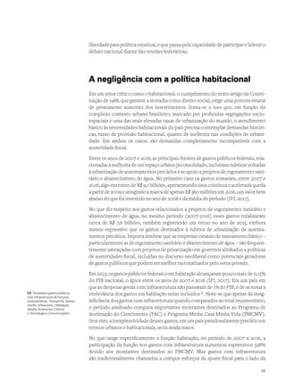 liberdade para política estadual, e que passa pela capacidade de participar e liderar o
debate nacional diante das tensões federativas.
A negligência com a política habitacional
Em um setor crítico como o habitacional, o cumprimento do sexto artigo da Consti-
tuição de 1988, que garante a moradia como direito social, exige uma postura estatal
de permanente aumento dos investimentos. Soma-se a isso que, em função do
complexo contexto urbano brasileiro, marcado por profundas segregações socio-
espaciais e uma das mais elevadas taxas de urbanização do mundo, o atendimento
básico às necessidades habitacionais do país precisa contemplar demandas históri-
cas, tanto de provisão habitacional, quanto de melhoria nas condições de urbani-
dade. Em ambos os casos, são demandas completamente incompatíveis com a
austeridade fiscal.
Entre os anos de 2007 e 2016, as principais frentes de gastos públicos federais, rela-
cionadasàmelhoriadeumespaçourbanojáconsolidado,incluíramrubricasvoltadas
àurbanizaçãodeassentamentosprecárioseaoapoioaprojetosdeesgotamento sani-
tário e abastecimento de água. No primeiro caso os gastos somaram, entre 2007 e
2016, algo em torno de R$ 9,1 bilhões, apresentando uma contínua e acelerada queda
a partir de 2009 e atingindo a marca de apenas R$ 360 milhões em 2016, um valor bem
abaixo do que foi investido no ano de 2008 e da média do período (IFI, 2017).
No que diz respeito aos gastos relacionados a projetos de esgotamento sanitário e
abastecimento de água, no mesmo período (2007-2016) esses gastos totalizaram
cerca de R$ 7,6 bilhões, também registrando um recuo no ano de 2015, embora
menos expressivo que os gastos destinados à rubrica de urbanização de assenta-
mentos precários. Importa lembrar que as empresas estatais de saneamento básico –
particularmenteasdeesgotamentosanitárioeabastecimentodeágua– sãofrequen-
temente ameaçadas com projetos de privatização em governos alinhados a políticas
de austeridades fiscal, incluídas no discurso neoliberal como potenciais geradoras
de gastos públicos que podem ser melhor racionalizados pelo setor privado.
Em2015,osgastospúblicosfederaiscomhabitaçãoalcançarampoucomaisde0,15%
do PIB nacional, o ápice entre os anos de 2007 e 2016 (IFI, 2017). Em um país em
que as despesas gerais com infraestrutura não passaram de 1% do PIB, é de se notar a
irrelevância dos gastos em habitação nelas incluídos53
. Note-se que apesar da insig-
nificância dos gastos com infraestrutura quando comparados ao total orçamentário,
o período analisado computa importantes montantes destinados ao Programa de
Aceleração do Crescimento (PAC) e Programa Minha Casa Minha Vida (PMCMV).
Sem eles, a inexpressividade desses gastos, em um país paradoxalmente precário em
termos urbanos e habitacionais, seria ainda maior.
No que tange especificamente a função habitação, no período de 2007 a 2016, a
participação da função nos gastos com infraestrutura aumentou expressivos 328%
devido aos montantes destinados ao PMCMV. Mas gastos com infraestrutura
são tradicionalmente chamados a compor esforços de ajuste fiscal para o lado da
53 Considera gastos públicos
com infraestrutura as funções
orçamentárias: Transporte, Sanea-
mento, Urbanismo, Habitação,
Gestão Ambiental, Ciência
e Tecnologia e Comunicações.
45
 