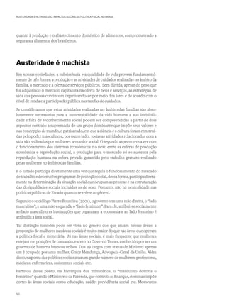 AUSTERIDADE E RETROCESSO: IMPACTOS SOCIAIS DA POLÍTICA FISCAL NO BRASIL
quanto à produção e o abastecimento doméstico de alimentos, comprometendo a
seguranca alimentar dos brasileiros.  
Austeridade é machista
Em nossas sociedades, a subsistência e a qualidade de vida provem fundamental-
mente de três fontes: a produção e as atividades de cuidados realizadas no âmbito da
família, o mercado e a oferta de serviços públicos. Sem dúvida, apesar do peso que
foi adquirindo o mercado capitalista na oferta de bens e serviços, as estratégias de
vida das pessoas continuam organizando-se por meio dos lares e de acordo com o
nível de renda e a participação pública nas tarefas de cuidados.
Se consideramos que estas atividades realizadas no âmbito das famílias são abso-
lutamente necessárias para a sustentabilidade da vida humana a sua invisibili-
dade e falta de reconhecimento social podem ser compreendidas a partir de dois
aspectos centrais: a supremacia de um grupo dominante que impõe seus valores e
sua concepção de mundo, o patriarcado, em que a ciência e a cultura foram construí-
das pelo poder masculino e, por outro lado, todas as atividades relacionadas com a
vida são realizadas por mulheres sem valor social. O segundo aspecto tem a ver com
o funcionamento dos sistemas econômicos e o nexo entre as esferas de produção
econômica e reprodução social, a produção para o mercado só se sustenta pela
reprodução humana na esfera privada garantida pelo trabalho gratuito realizado
pelas mulheres no âmbito das famílias.
E o Estado participa diretamente uma vez que regula o funcionamento do mercado
detrabalhoedesenvolveprogramasdeproteçãosocial,dessaforma,participadireta-
mente na determinação da situação social que ocupam as pessoas e na estruturação
das desigualdades sociais incluídas as de sexo. Portanto, não há neutralidade nas
políticas públicas de Estado quando se refere ao gênero.
SegundoosociólogoPierreBourdieu(2001),ogovernotemumamãodireita,o“lado
masculino”,eumamãoesquerda,o“ladofeminino”.Paraele,atribui-sesocialmente
ao lado masculino as instituições que organizam a economia e ao lado feminino é
atribuída a área social.
Tal distinção também pode ser vista no gênero dos que atuam nessas áreas: a
proporção de mulheres nas áreas sociais é muito maior do que nas áreas que operam
a política fiscal e monetária. Já nas áreas sociais, é mais frequente que mulheres
estejam em posições de comando, exceto no Governo Temer, conhecido por ser um
governo de homens brancos velhos. Dos 29 cargos com status de Ministro apenas
um é ocupado por uma mulher, Grace Mendonça, Advogada-Geral da União. Além
disso,napontadaspolíticassociaisatuaumgrandenúmerodemulheres:professoras,
médicas, enfermeiras, assistentes sociais etc.
Partindo desse ponto, na hierarquia dos ministérios, o “masculino domina o
feminino”quandooMinistériodaFazenda,quecontrolaasfinanças,dominaeimpõe
cortes às áreas sociais como educação, saúde, previdência social etc. Momentos
50
 