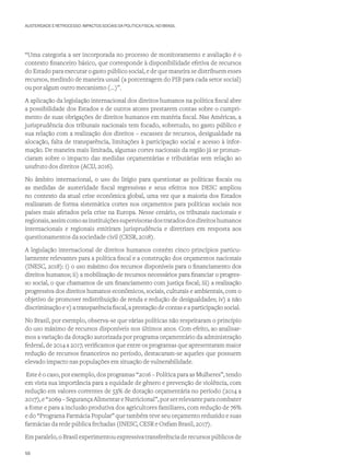 AUSTERIDADE E RETROCESSO: IMPACTOS SOCIAIS DA POLÍTICA FISCAL NO BRASIL
“Uma categoria a ser incorporada no processo de monitoramento e avaliação é o
contexto financeiro básico, que corresponde à disponibilidade efetiva de recursos
do Estado para executar o gasto público social, e de que maneira se distribuem esses
recursos, medindo de maneira usual (a porcentagem do PIB para cada setor social)
ou por algum outro mecanismo (...)”.
A aplicação da legislação internacional dos direitos humanos na política fiscal abre
a possibilidade dos Estados e de outros atores prestarem contas sobre o cumpri-
mento de suas obrigações de direitos humanos em matéria fiscal. Nas Américas, a
jurisprudência dos tribunais nacionais tem focado, sobretudo, no gasto público e
sua relação com a realização dos direitos – escassez de recursos, desigualdade na
alocação, falta de transparência, limitações à participação social e acesso à infor-
mação. De maneira mais limitada, algumas cortes nacionais da região já se pronun-
ciaram sobre o impacto das medidas orçamentárias e tributárias sem relação ao
usufruto dos direitos (ACIJ, 2016).
No âmbito internacional, o uso do litígio para questionar as políticas fiscais ou
as medidas de austeridade fiscal regressivas e seus efeitos nos DESC ampliou
no contexto da atual crise econômica global, uma vez que a maioria dos Estados
realizaram de forma sistemática cortes nos orçamentos para políticas sociais nos
países mais afetados pela crise na Europa. Nesse cenário, os tribunais nacionais e
regionais,assimcomoasinstituiçõessupervisorasdostratadosdosdireitoshumanos
internacionais e regionais emitiram jurisprudência e diretrizes em resposta aos
questionamentos da sociedade civil (CESR, 2018).
A legislação internacional de direitos humanos contém cinco princípios particu-
larmente relevantes para a política fiscal e a construção dos orçamentos nacionais
(INESC, 2018): i) o uso máximo dos recursos disponíveis para o financiamento dos
direitos humanos; ii) a mobilização de recursos necessários para financiar o progres-
so social, o que chamamos de um financiamento com justiça fiscal; iii) a realização
progressiva dos direitos humanos econômicos, sociais, culturais e ambientais, com o
objetivo de promover redistribuição de renda e redução de desigualdades; iv) a não
discriminação e v) a transparência fiscal, a prestação de contas e a participação social.
No Brasil, por exemplo, observa-se que várias políticas não respeitaram o princípio
do uso máximo de recursos disponíveis nos últimos anos. Com efeito, ao analisar-
mos a variação da dotação autorizada por programa orçamentário da administração
federal, de 2014 a 2017, verificamos que entre os programas que apresentaram maior
redução de recursos financeiros no período, destacaram-se aqueles que possuem
elevado impacto nas populações em situação de vulnerabilidade.
Este é o caso, por exemplo, dos programas “2016 – Política para as Mulheres”, tendo
em vista sua importância para a equidade de gênero e prevenção de violência, com
redução em valores correntes de 53% de dotação orçamentária no período (2014 a
2017),e“2069–SegurançaAlimentareNutricional”,porserrelevanteparacombater
a fome e para a inclusão produtiva dos agricultores familiares, com redução de 76%
e do “Programa Farmácia Popular” que também teve seu orçamento reduzido e suas
farmácias da rede pública fechadas (INESC, CESR e Oxfam Brasil, 2017).
Em paralelo, o Brasil experimentou expressiva transferência de recursos públicos de
56
 